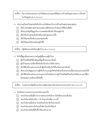 ตัวชี้วัด : วิเครำะห์บทบำทและควำมรับผิดชอบของบุคคลที่มีต่อกำรสร้ำงเสริมสุขภำพและกำรป้ องกัน
โรคในชุมชน (พ 4.1 ม.4-6/1)
12. เพรำะเหตุใดคนในชุมชนจึงต้องมีควำมรับผิดชอบในกำรสร้ำงเสริมสุขภำพของชุมชน
1 เพื่อร่วมกันพัฒนำสุขภำพและคุณภำพชีวิตของคนในชุมชนให้ดีอย่ำงยั่งยืน
2 เพื่ออนุรักษ์ภูมิปัญญำด้ำนกำรแพทย์ของท้องถิ่นให้คงอยู่ต่อไป
3 เพื่อให้คนในชุมชนอื่นย้ำยเข้ำมำอยู่ในชุมชนมำกขึ้น
4 เพื่อให้ชุมชนเป็นต้นแบบของชุมชนอื่น
5 เพื่อให้ชุมชนมีสภำพเศรษฐกิจที่ดี
ตัวชี้วัด : ปฏิบัติตนตำมสิทธิของผู้บริโภค (พ 4.1 ม.4-6/3)
13. ข้อใดไม่ถูกต้องตำมพระรำชบัญญัติคุ้มครองผู้บริโภค
1 ผู้บริโภคมีสิทธิได้รับข้อมูลที่ถูกต้องบนฉลำกสินค้ำ
2 ผู้บริโภคสำมำรถเลือกซื้อสินค้ำหรือบริกำรได้อย่ำงอิสระ
3 เมื่อใช้สินค้ำตำมคำแนะนำแล้วผู้บริโภคต้องไม่ได้รับอันตรำยจำกสินค้ำ
4 ข้อควำมในสัญญำระหว่ำงผู้ให้บริกำรและลูกค้ำฝ่ำยใดฝ่ำยหนึ่งสำมำรถเปลี่ยนแปลงเองภำยหลังได้
5 เมื่อใช้สินค้ำตำมคำแนะนำบนฉลำกแล้วเกิดอันตรำย ผู้บริโภคมีสิทธิเรียกร้องค่ำเสียหำย และได้รับ
เงินชดเชยควำมเสียหำยที่เกิดขึ้น
ตัวชี้วัด : วำงแผนและปฏิบัติตำมแผนกำรพัฒนำสุขภำพของตนเองและครอบครัว (พ 4.1 ม.4-6/5)
14. นักเรียนควรวำงแผนกำรออกกำลังกำยอย่ำงไร
1 ออกกำลังกำยเมื่อรู้สึกว่ำร่ำงกำยอ่อนแอหรือมีแนวโน้มที่ตนเองจะเจ็บป่วย
2 ออกกำลังกำยสัปดำห์ละ 3 วัน วันละอย่ำงน้อย 30 นำที
3 ออกกำลังกำยเมื่อมีเวลำว่ำงพร้อมกับสมำชิกในครอบครัว
4 ออกกำลังกำยอย่ำงหักโหมครั้งเดียวในหนึ่งสัปดำห์
5 ออกกำลังกำยทันทีที่นึกขึ้นได้และมีเวลำว่ำง
 