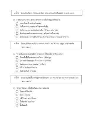 ตัวชี้วัด : มีส่วนร่วมในกำรส่งเสริมและพัฒนำสุขภำพของบุคคลในชุมชน (พ 4.1 ม.4-6/6)
15. กำรพัฒนำสุขภำพของบุคคลในชุมชนอย่ำงยั่งยืนปฏิบัติได้อย่ำงไร
1 แจกยำรักษำโรคแก่คนในชุมชน
2 ก่อตั้งสถำนบริกำรสุขภำพในชุมชนเพิ่มขึ้น
3 ติดป้ำยรณรงค์กำรตรวจสุขภำพประจำปีในสถำนที่สำคัญ
4 จัดหน่วยแพทย์และพยำบำลออกตรวจรักษำโรคเป็นประจำ
5 จัดอบรมและให้ควำมรู้ในกำรดูแลสุขภำพและป้ องกันโรคแก่คนในชุมชน
ตัวชี้วัด : วิเครำะห์ผลกระทบที่เกิดจำกกำรครอบครอง กำรใช้ และกำรจำหน่ำยสำรเสพติด
(พ 5.1 ม.4-6/2)
16. ข้อใดเป็นผลกระทบของปัญหำสำรเสพติดที่ส่งผลเป็นวงกว้ำงมำกที่สุด
1 เสื่อมเสียชื่อเสียงของครอบครัวและวงศ์ตระกูล
2 ประเทศชำติขำดควำมมั่นคงและควำมน่ำเชื่อถือ
3 เกิดปัญหำอำชญำกรรมต่ำง ๆ ในสังคม
4 ได้รับโทษจำคุกตลอดชีวิต
5 เจ็บป่วยเป็นโรคร้ำยแรง
ตัวชี้วัด : วิเครำะห์ปัจจัยที่มีผลต่อสุขภำพหรือควำมรุนแรงของคนไทยและเสนอแนวทำงป้ องกัน
(พ 5.1 ม.4-6/3)
17. ข้อใดควรนำมำใช้เพื่อป้ องกันปัญหำควำมรุนแรง
1 วันพระไม่มีหนเดียว
2 ขิงก็รำ ข่ำก็แรง
3 แพ้เป็นพระ ชนะเป็นมำร
4 ยิ้มด้วยปำก ถำกด้วยตำ
5 ขี้แพ้ชวนตี
 