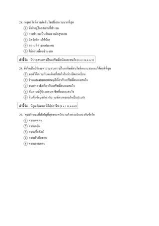 28. เหตุผลใดที่ควรตัดสินใจเปลี่ยนงานมากที่สุด
1 ที่พักอยู่ไกลสถานที่ทางาน
2 การทางานเป็นอันตรายต่อสุขภาพ
3 มีสวัสดิการให้น้อย
4 สถานที่ทางานคับแคบ
5 ไม่ชอบเพื่อนร่วมงาน
ตัวชี้วัด มีประสบการณ์ในอาชีพที่ถนัดและสนใจ (ง 4.1 ม.4-6/3)
29. ข้อใดเป็นวิธีการหาประสบการณ์ในอาชีพที่สนใจที่เหมาะสมและได้ผลดีที่สุด
1 ขอเข้าฝึกงานกับองค์กรที่สนใจในช่วงปิดภาคเรียน
2 ร่วมแสดงบทบาทสมมุติเกี่ยวกับอาชีพที่ตนเองสนใจ
3 ชมการสาธิตเกี่ยวกับอาชีพที่ตนเองสนใจ
4 สัมภาษณ์ผู้ประกอบอาชีพที่ตนเองสนใจ
5 สืบค้นข้อมูลเกี่ยวกับงานที่ตนเองสนใจเป็นประจา
ตัวชี้วัด มีคุณลักษณะที่ดีต่ออาชีพ (ง 4.1 ม.4-6/4)
30. คุณลักษณะที่สาคัญที่สุดของพนักงานฝ่ายการเงินตรงกับข้อใด
1 ความอดทน
2 ความขยัน
3 ความซื่อสัตย์
4 ความรับผิดชอบ
5 ความรอบคอบ
 