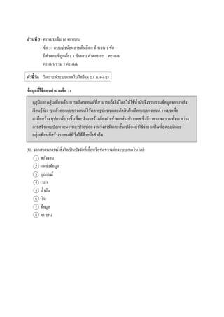 ส่วนที่ 2 :คะแนนเต็ม 10 คะแนน
ข้อ 31 แบบปรนัยหลายตัวเลือก จานวน 1 ข้อ
มีคาตอบที่ถูกต้อง 3 คาตอบ คาตอบละ 1 คะแนน
คะแนนรวม 3 คะแนน
ตัวชี้วัด วิเคราะห์ระบบเทคโนโลยี (ง 2.1 ม.4-6/2)
ข้อมูลนี้ใช้ตอบคาถามข้อ 31
ภูภูมิและกลุ่มเพื่อนต้องการผลิตรถยนต์ที่สามารถวิ่งได้โดยไม่ใช้น้ามันจึงรวบรวมข้อมูลจากแหล่ง
เรียนรู้ต่าง ๆ แล้วออกแบบรถยนต์ไว้หลายรูปแบบและตัดสินใจเลือกแบบรถยนต์ 1 แบบเพื่อ
ลงมือสร้าง อุปกรณ์บางชิ้นที่จะนามาสร้างต้องนาเข้าจากต่างประเทศ ซึ่งมีราคาแพง รวมทั้งระหว่าง
การสร้างพบปัญหาคนงานลาป่วยบ่อย งานจึงล่าช้าและสิ้นเปลืองค่าใช้จ่าย แต่ในที่สุดภูภูมิและ
กลุ่มเพื่อนก็สร้างรถยนต์ที่วิ่งได้ด้วยน้าสาเร็จ
31. จากสถานการณ์ สิ่งใดเป็นปัจจัยที่เอื้อหรือขัดขวางต่อระบบเทคโนโลยี
1 พลังงาน
2 แหล่งข้อมูล
3 อุปกรณ์
4 เวลา
5 น้ามัน
6 เงิน
7 ข้อมูล
8 คนงาน
 