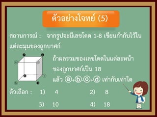 สถานการณ์ : จากรูปจะมีเลขโดด 1-8 เขียนกากับไว้ใน
แต่ละมุมของลูกบาศก์
ถ้าผลรวมของเลขโดดในแต่ละหน้า
ของลูกบาศก์เป็น 18
แล้ว ⓐ+ⓑ-ⓒ+ⓓ เท่ากับเท่าใด
ตัวเลือก : 1) 4 2) 8
3) 10 4) 18
 
ⓐ ⓓ
 ⓒ
ⓑ 
ตัวอย่างโจทย์ (5)
 