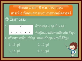  ONET 2553
1. กาหนดจุด 6 จุด มี 5 จุด
ที่อยู่ในแนวเส้นตรงเดียวกัน ดังรูป
จะสร้างสามเหลี่ยม ที่มีจุดยอดมุมเป็นจุดเหล่านี้ได้กี่รูป
1. 13 รูป 2. 12 รูป
3. 11 รูป 4. 10 รูป
ข้อสอบ O-NET ปี พ.ศ. 2553-2557
สาระที่ 6 ทักษะและกระบวนการทางคณิตศาสตร์
 