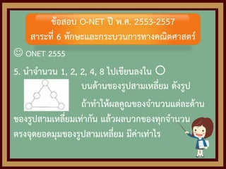  ONET 2555
5. นาจานวน 1, 2, 2, 4, 8 ไปเขียนลงใน 
บนด้านของรูปสามเหลี่ยม ดังรูป
ถ้าทาให้ผลคูณของจานวนแต่ละด้าน
ของรูปสามเหลี่ยมเท่ากัน แล้วผลบวกของทุกจานวน
ตรงจุดยอดมุมของรูปสามเหลี่ยม มีค่าเท่าไร
ข้อสอบ O-NET ปี พ.ศ. 2553-2557
สาระที่ 6 ทักษะและกระบวนการทางคณิตศาสตร์
 