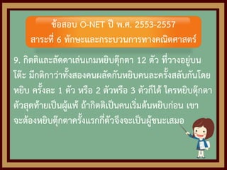 9. กิตติและลัดดาเล่นเกมหยิบตุ๊กตา 12 ตัว ที่วางอยู่บน
โต๊ะ มีกติกาว่าทั้งสองคนผลัดกันหยิบคนละครั้งสลับกันโดย
หยิบ ครั้งละ 1 ตัว หรือ 2 ตัวหรือ 3 ตัวก็ได้ ใครหยิบตุ๊กตา
ตัวสุดท้ายเป็นผู้แพ้ ถ้ากิตติเป็นคนเริ่มต้นหยิบก่อน เขา
จะต้องหยิบตุ๊กตาครั้งแรกกี่ตัวจึงจะเป็นผู้ชนะเสมอ
ข้อสอบ O-NET ปี พ.ศ. 2553-2557
สาระที่ 6 ทักษะและกระบวนการทางคณิตศาสตร์
 