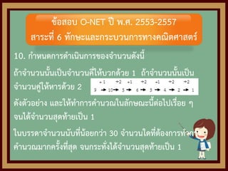 10. กาหนดการดาเนินการของจานวนดังนี้
ถ้าจานวนนั้นเป็นจานวนคี่ให้บวกด้วย 1 ถ้าจานวนนั้นเป็น
จานวนคู่ให้หารด้วย 2
ดังตัวอย่าง และให้ทาการคานวณในลักษณะนี้ต่อไปเรื่อย ๆ
จนได้จานวนสุดท้ายเป็น 1
ในบรรดาจานวนนับที่น้อยกว่า 30 จานวนใดที่ต้องการทาการ
คานวณมากครั้งที่สุด จนกระทั่งได้จานวนสุดท้ายเป็น 1
ข้อสอบ O-NET ปี พ.ศ. 2553-2557
สาระที่ 6 ทักษะและกระบวนการทางคณิตศาสตร์
 