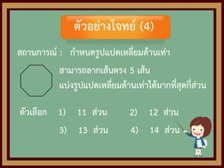 สถานการณ์ : กาหนดรูปแปดเหลี่ยมด้านเท่า
สามารถลากเส้นตรง 5 เส้น
แบ่งรูปแปดเหลี่ยมด้านเท่าได้มากที่สุดกี่ส่วน
ตัวเลือก 1) 11 ส่วน 2) 12 ส่วน
3) 13 ส่วน 4) 14 ส่วน
ตัวอย่างโจทย์ (4)
 