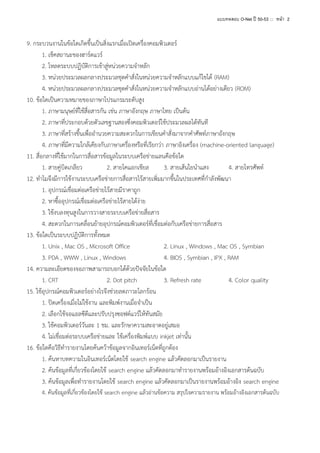 แบบทดสอบ O-Net ปี 50-53 ::: หน้า 2

9. กระบวนงานในข้อใดเกิดขึ้นเป็นสิ่งแรกเมื่อเปิดเครื่องคอมพิวเตอร์
1. เช็คสถานะของฮาร์ดแวร์
2. โหลดระบบปฏิบัติการเข้าสู่หน่วยความจาหลัก
3. หน่วยประมวลผลกลางประมวลชุดคาสั่งในหน่วยความจาหลักแบบแก้ไขได้ (RAM)
4. หน่วยประมวลผลกลางประมวลชุดคาสั่งในหน่วยความจาหลักแบบอ่านได้อย่างเดียว (ROM)
10. ข้อใดเป็นความหมายของภาษาโปรแกรมระดับสูง
1. ภาษามนุษย์ที่ใช้สื่อสารกัน เช่น ภาษาอังกฤษ ภาษาไทย เป็นต้น
2. ภาษาที่ประกอบด้วยตัวเลขฐานสองซึ่งคอมพิวเตอร์ใช้ประมวลผลได้ทันที
3. ภาษาที่สร้างขึ้นเพื่ออานวยความสะดวกในการเขียนคาสั่งมาจากคาศัพท์ภาษาอังกฤษ
4. ภาษาที่มีความใกล้เคียงกับภาษาเครื่องหรือที่เรียกว่า ภาษาอิงเครื่อง (machine-oriented language)
11. สื่อกลางที่ใช้มากในการสื่อสารข้อมูลในระบบเครือข่ายแลนคือข้อใด
1. สายคู่บิดเกลียว
2. สายโคแอกเชียล
3. สายเส้นใยนาแสง
4. สายโทรศัพท์
12. ทาไมจึงมีการใช้งานระบบเครือข่ายการสื่อสารไร้สายเพิ่มมากขึ้นในประเทศที่กาลังพัฒนา
1. อุปกรณ์เชื่อมต่อเครือข่ายไร้สายมีราคาถูก
2. หาซื้ออุปกรณ์เชื่อมต่อเครือข่ายไร้สายได้ง่าย
3. ใช้งบลงทุนสูงในการวางสายระบบเครือข่ายสื่อสาร
4. สะดวกในการเคลื่อนย้ายอุปกรณ์คอมพิวเตอร์ที่เชื่อมต่อกับเครือข่ายการสื่อสาร
13. ข้อใดเป็นระบบปฏิบัติการทั้งหมด
1. Unix , Mac OS , Microsoft Office
2. Linux , Windows , Mac OS , Symbian
3. PDA , WWW , Linux , Windows
4. BIOS , Symbian , IPX , RAM
14. ความละเอียดของจอภาพสามารถบอกได้ด้วยปัจจัยในข้อใด
1. CRT
2. Dot pitch
3. Refresh rate
4. Color quality
15. ใช้อุปกรณ์คอมพิวเตอร์อย่างไรจึงช่วยลดภาวะโลกร้อน
1. ปิดเครื่องเมื่อไม่ใช้งาน และพิมพ์งานเมื่อจาเป็น
2. เลือกใช้จอแอลซีดีและปรับปรุงซอฟต์แวร์ให้ทันสมัย
3. ใช้คอมพิวเตอร์วันละ 1 ชม. และรักษาความสะอาดอยู่เสมอ
4. ไม่เชื่อมต่อระบบเครือข่ายและ ใช้เครื่องพิมพ์แบบ inkjet เท่านั้น
16. ข้อใดคือวิธีทารายงานโดยค้นคว้าข้อมูลจากอินเทอร์เน็ตที่ถูกต้อง
1. ค้นหาบทความในอินเทอร์เน็ตโดยใช้ search engine แล้วคัดลอกมาเป็นรายงาน
2. ค้นข้อมูลที่เกี่ยวข้องโดยใช้ search engine แล้วคัดลอกมาทารายงานพร้อมอ้างอิงเอกสารต้นฉบับ
3. ค้นข้อมูลเพื่อทารายงานโดยใช้ search engine แล้วคัดลอกมาเป็นรายงานพร้อมอ้างอิง search engine
4. ค้นข้อมูลที่เกี่ยวข้องโดยใช้ search engine แล้วอ่านข้อความ สรุปใจความรายงาน พร้อมอ้างอิงเอกสารต้นฉบับ

 