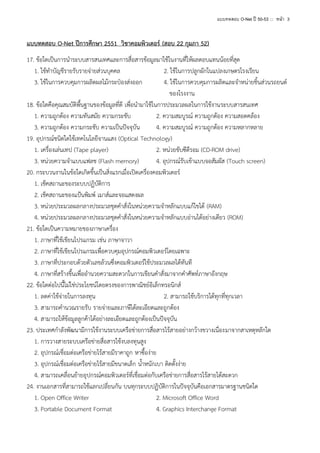 แบบทดสอบ O-Net ปี 50-53 ::: หน้า 3

แบบทดสอบ O-Net ปีการศึกษา 2551 วิชาคอมพิวเตอร์ (สอบ 22 กุมภา 52)
17. ข้อใดเป็นการนาระบบสารสนเทศและการสื่อสารข้อมูลมาใช้ในงานที่ให้ผลตอบแทนน้อยที่สุด
1. ใช้ทาบัญชีรายรับรายจ่ายส่วนบุคคล
2. ใช้ในการปลูกผักในแปลงเกษตรโรงเรียน
3. ใช้ในการควบคุมการผลิตผลไม้กระป๋องส่งออก
4. ใช้ในการควบคุมการผลิตและจาหน่ายชิ้นส่วนรถยนต์
ของโรงงาน
18. ข้อใดคือคุณสมบัติพื้นฐานของข้อมูลที่ดี เพื่อนามาใช้ในการประมวลผลในการใช้งานระบบสารสนเทศ
1. ความถูกต้อง ความทันสมัย ความกระชับ
2. ความสมบูรณ์ ความถูกต้อง ความสอดคล้อง
3. ความถูกต้อง ความกระชับ ความเป็นปัจจุบัน
4. ความสมบูรณ์ ความถูกต้อง ความหลากหลาย
19. อุปกรณ์ชนิดใดใช้เทคโนโลยีจานแสง (Optical Technology)
1. เครื่องเล่นเทป (Tape player)
2. หน่วยขับซีดีรอม (CD-ROM drive)
3. หน่วยความจาแบบแฟลช (Flash memory)
4. อุปกรณ์รับเข้าแบบจอสัมผัส (Touch screen)
20. กระบวนงานในข้อใดเกิดขึ้นเป็นสิ่งแรกเมื่อเปิดเครื่องคอมพิวเตอร์
1. เช็คสถานะของระบบปฏิบัติการ
2. เช็คสถานะของแป้นพิมพ์ เมาส์และจอแสดงผล
3. หน่วยประมวลผลกลางประมวลชุดคาสั่งในหน่วยความจาหลักแบบแก้ไขได้ (RAM)
4. หน่วยประมวลผลกลางประมวลชุดคาสั่งในหน่วยความจาหลักแบบอ่านได้อย่างเดียว (ROM)
21. ข้อใดเป็นความหมายของภาษาเครื่อง
1. ภาษาที่ใช้เขียนโปรแกรม เช่น ภาษาจาวา
2. ภาษาที่ใช้เขียนโปรแกรมเพื่อควบคุมอุปกรณ์คอมพิวเตอร์โดยเฉพาะ
3. ภาษาที่ประกอบด้วยตัวเลขล้วนซึ่งคอมพิวเตอร์ใช้ประมวลผลได้ทันที
4. ภาษาที่สร้างขึ้นเพื่ออานวยความสะดวกในการเขียนคาสั่งมาจากคาศัพท์ภาษาอังกฤษ
22. ข้อใดต่อไปนี้ไม่ใช่ประโยชน์โดยตรงของการพาณิชย์อิเล็กทรอนิกส์
1. ลดค่าใช้จ่ายในการลงทุน
2. สามารถใช้บริการได้ทุกที่ทุกเวลา
3. สามารถคานวณรายรับ รายจ่ายและภาษีได้ละเอียดและถูกต้อง
4. สามารถให้ข้อมูลลูกค้าได้อย่างละเอียดและถูกต้องเป็นปัจจุบัน
23. ประเทศกาลังพัฒนามีการใช้งานระบบเครือข่ายการสื่อสารไร้สายอย่างกว้างขวางเนื่องมาจากสาเหตุหลักใด
1. การวางสายระบบเครือข่ายสื่อสารใช้งบลงทุนสูง
2. อุปกรณ์เชื่อมต่อเครือข่ายไร้สายมีราคาถูก หาซื้อง่าย
3. อุปกรณ์เชื่อมต่อเครือข่ายไร้สายมีขนาดเล็ก น้าหนักเบา ติดตั้งง่าย
4. สามารถเคลื่อนย้ายอุปกรณ์คอมพิวเตอร์ที่เชื่อมต่อกับเครือข่ายการสื่อสารไร้สายได้สะดวก
24. งานเอกสารที่สามารถใช้แลกเปลี่ยนกัน บนทุกระบบปฏิบัติการในปัจจุบันคือเอกสารมาตรฐานชนิดใด
1. Open Office Writer
2. Microsoft Office Word
3. Portable Document Format
4. Graphics Interchange Format

 