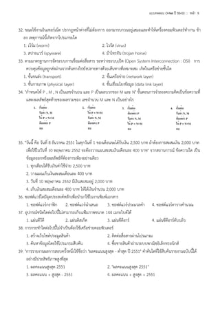 แบบทดสอบ O-Net ปี 50-53 ::: หน้า 5

32. ขณะใช้งานอินเทอร์เน็ต ปรากฏหน้าต่างที่ไม่ต้องการ ออกมารบกวนอยู่เสมอและทาให้เครื่องคอมพิวเตอร์ทางาน ช้า
ลง เหตุการณ์นี้เกิดจากโปรแกรมใด
1. เวิร์ม (worm)
2. ไวรัส (virus)
3. สปายแวร์ (spyware)
4. ม้าโทรจัน (trojan horse)
33. ตามมาตรฐานการจัดระบบการเชื่อมต่อสื่อสาร ระหว่างระบบเปิด (Open System Interconnection : OSI) การ
ควบคุมข้อมูลถูกส่งผ่านจากต้นทางไปยังปลายทางด้วยเส้นทางที่เหมาะสม เกิดในเครือข่ายชั้นใด
1. ชั้นขนส่ง (transport)
2. ชั้นเครือข่าย (network layer)
3. ชั้นกายภาพ (physical layer)
4. ชั้นเชื่อมโยงข้อมูล (data link layer)
34. "กาหนดให้ P , M , N เป็นเลขจานวน และ P เป็นผลบวกของ M และ N" ขั้นตอนการจาลองความคิดเป็นข้อความที่
แสดงผลลัพธ์สุดท้ายของผลรวมของ เลขจานวน M และ N เป็นอย่างไร

35. "วันนี้ คือ วันที่ 8 ธันวาคม 2551 ในทุกวันที่ 1 ของเดือนจะได้รับเงิน 2,500 บาท ถ้าต้องการสะสมเงิน 2,000 บาท
เพื่อใช้ในวันที่ 10 พฤษภาคม 2552 จะต้องวางแผนสะสมเงินเดือนละ 400 บาท" จากสถานการณ์ ข้อความใด เป็น
ข้อมูลออกหรือผลลัพธ์ที่ต้องการเพียงอย่างเดียว
1. ทุกเดือนได้รับเงินค่าใช้จ่าย 2,500 บาท
2. วางแผนเก็บเงินสะสมเดือนละ 400 บาท
3. วันที่ 10 พฤษภาคม 2552 มีเงินสะสมอยู่ 2,000 บาท
4. เก็บเงินสะสมเดือนละ 400 บาท ให้ได้เงินจานวน 2,000 บาท
36. ซอฟต์แวร์ใดมีจุดประสงค์หลักเพื่อนามาใช้ในงานพิมพ์เอกสาร
1. ซอฟต์แวร์กราฟิก 2. ซอฟต์แวร์นาเสนอ
3. ซอฟต์แวร์ประมวลคา 4. ซอฟต์แวร์ตารางคานวณ
37. อุปกรณ์ชนิดใดต่อไปนี้ไม่สามารถเก็บแฟ้มภาพขนาด 144 เมกะไบต์ได้
1. แผ่นดีวีดี
2. แผ่นดิสเก็ต
3. แผ่นซีดีอาร์
4. แผ่นซีดีอาร์ดับบลิว
38. การกระทาใดต่อไปนี้ไม่จาเป็นต้องใช้เครือข่ายคอมพิวเตอร์
1. สร้างเว็บไซต์ประมูลสินค้า
2. ติดต่อสื่อสารผ่านโปรแกรม
3. ค้นหาข้อมูลโดยใช้โปรแกรมสืบค้น
4. ซื้อขายสินค้าผ่านระบบพาณิชอิเล็กทรอนิกส์
39. "การรายงานผลการสอบครั้งหนึ่งใช้ชื่อว่า "ผลคะแนนสูงสุด - ต่าสุด ปี 2551" คาค้นใดที่ใช้สืบค้นรายงานฉบับนี้ได้
อย่างมีประสิทธิภาพสูงที่สุด
1. ผลคะแนนสูงสุด 2551
2. "ผลคะแนนสูงสุด 2551"
3. ผลคะแนน + สูงสุด - 2551
4. ผลคะแนน + สูงสุด + 2551

 
