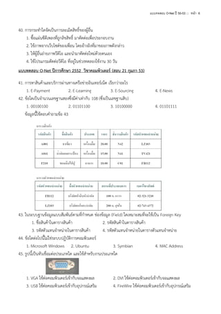 แบบทดสอบ O-Net ปี 50-53 ::: หน้า 6

40. การกระทาใดจัดเป็นการละเมิดสิทธิ์ของผู้อื่น
1. ซื้อแผ่นซีดีเพลงที่ถูกลิขสิทธิ์ มาตัดต่อเพื่อประกอบงาน
2. ใช้ภาพจากเว็บไซต์ของเพื่อน โดยอ้างอิงที่มาของภาพดังกล่าว
3. ให้ผู้อื่นถ่ายภาพวีดิโอ และนามาตัดต่อใหม่ด้วยตนเอง
4. ใช้โปรแกรมตัดต่อวีดิโอ ที่อยู่ในช่วงทดลองใช้งาน 30 วัน
แบบทดสอบ O-Net ปีการศึกษา 2552 วิชาคอมพิวเตอร์ (สอบ 21 กุมภา 53)
41. การหาสินค้าและบริการผ่านทางเครือข่ายอินเทอร์เน็ต เรียกว่าอะไร
1. E-Payment
2. E-Learning
3. E-Sourcing
42. ข้อใดเป็นจานวนเลขฐานสองซึ่งมีค่าเท่ากับ 108 (ซึ่งเป็นเลขฐานสิบ)
1. 00100100
2. 01101100
3. 10100000
ข้อมูลนี้ใช้ตอบคาถามข้อ 43

4. E-News
4. 01101111

43. ในระบบฐานข้อมูลแบบสัมพันธ์ตามที่กาหนด ช่องข้อมูล (Field) ใดเหมาะสมที่จะใช้เป็น Foreign Key
1. ชื่อสินค้าในตารางสินค้า
2. รหัสสินค้าในตารางสินค้า
3. รหัสตัวแทนจาหน่ายในตารางสินค้า
4. รหัสตัวแทนจาหน่ายในตารางตัวแทนจาหน่าย
44. ข้อใดต่อไปนี้ไม่ใช่ระบบปฏิบัติการคอมพิวเตอร์
1. Microsoft Windows 2. Ubuntu
3. Symbian
4. MAC Address
45. รูปนี้เป็นหัวเชื่อมต่อประเภทใด และใช้สาหรับงานประเภทใด

1. VGA ใช้ต่อคอมพิวเตอร์เข้ากับจอแสดงผล
3. USB ใช้ต่อคอมพิวเตอร์เข้ากับอุปกรณ์เสริม

2. DVI ใช้ต่อคอมพิวเตอร์เข้ากับจอแสดงผล
4. FireWire ใช้ต่อคอมพิวเตอร์เข้ากับอุปกรณ์เสริม

 