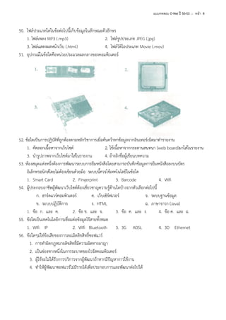 แบบทดสอบ O-Net ปี 50-53 ::: หน้า 8

50. ไฟล์ประเภทใดในข้อต่อไปนี้เก็บข้อมูลในลักษณะตัวอักษร
1. ไฟล์เพลง MP3 (.mp3)
2. ไฟล์รูปประเภท JPEG (.jpg)
3. ไฟล์แสดงผลหน้าเว็บ (.html)
4. ไฟล์วิดิโอประเภท Movie (.mov)
51. อุปกรณ์ในข้อใดคือหน่วยประมวลผลกลางของคอมพิวเตอร์

52. ข้อใดเป็นการปฏิบัติที่ถูกต้องตามหลักวิชาการเมื่อค้นคว้าหาข้อมูลจากอินเทอร์เน็ตมาทารายงาน
1. คัดลอกเนื้อหาจากเว็บไซต์
2. ใช้เนื้อหาจากกระดานสนทนา (web board)มาใส่ในรายงาน
3. นารูปภาพจากเว็บไซต์มาใส่ในรายงาน
4. อ้างอิงชื่อผู้เขียนบทความ
53. ห้องสมุดแห่งหนึ่งต้องการพัฒนาระบบการยืมหนังสือโดยสามารถบันทึกข้อมูลการยืมหนังสือลงบนบัตร
อิเล็กทรอนิกส์โดยไม่ต้องเขียนด้วยมือ ระบบนี้ควรใช้เทคโนโลยีในข้อใด
1. Smart Card
2. Fingerprint
3. Barcode
4. Wifi
54. ผู้ประกอบอาชีพผู้พัฒนาเว็บไซต์ต้องเชี่ยวชาญความรู้ด้านใดบ้างจากตัวเลือกต่อไปนี้
ก. ฮาร์ดแวร์คอมพิวเตอร์
ค. เว็บเซิร์ฟเวอร์
จ. ระบบฐานข้อมูล
ข. ระบบปฏิบัติการ
ง. HTML
ฉ. ภาษาจาวา (Java)
1. ข้อ ก. และ ค.
2. ข้อ ข. และ จ.
3. ข้อ ค. และ ง.
4. ข้อ ค. และ ฉ.
55. ข้อใดเป็นเทคโนโลยีการเชื่อมต่อข้อมูลไร้สายทั้งหมด
1. Wifi IP
2. Wifi Bluetooth 3. 3G ADSL
4. 3D Ethernet
56. ข้อใดๆม่ใช่ข้อเสียของการละเมิดลิขสิทธิ์ซอฟแวร์
1. การทาผิดกฎหมายลิขสิทธิ์มีความผิดทางอาญา
2. เป็นช่องทางหนึ่งในการระบาดของไวรัสคอมพิวเตอร์
3. ผู้ใช้จะไม่ได้รับการบริการจากผู้พัฒนาถ้าหากมีปัญหาการใช้งาน
4. ทาให้ผู้พัฒนาซอฟแวร์ไม่มีรายได้เพื่อประกอบการและพัฒนาต่อไปได้

 