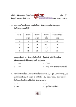 รหัสวิชา 94 คณิตศาสตร/ภาษาอังกฤษ                                       หนา 11
วันศุกรที่ 13 กุมภาพันธ 2552                                 เวลา 10.00 - 12.00 น.


24. คะแนนสอบวิชาคณิตศาสตรของนักเรียน 4 หอง (คะแนนเต็ม 20 คะแนน)
    เปนไปตามตารางตอไปนี้

         หองที่      คะแนน         คะแนน        คะแนน        จํานวนนักเรียน
                       ต่ําสุด       สูงสุด       เฉลี่ย           (คน)
            1              0           20          19.0             20
            2              5           20           9.5             20
            3             10           20          12.5             20
            4             15           20          16.0             20

    จากตารางขางตน จงหาจํานวนนักเรียนหองที่ 1 ที่สอบไมผานวามีทั้งหมดกี่คน
    (ผูที่สอบผานจะตองไดคะแนนมากกวา 10 คะแนน)
    1. 1 คน                                     2. 2 คน
    3. 3 คน                                     4. ขอมูลไมเพียงพอที่จะหาคําตอบได


25. กําหนดใหสามเหลี่ยม ABC เปนสามเหลี่ยมบนระนาบ (x, y) จุด A มีพิกดเปน (–3,–3)
                                                                              ั
    จุด B มีพิกัดเปน (4, –3) และจุด C มีพิกัดเปน (–2,a) จงหาคาของ a เมือเราทราบวา
                                                                            ่
    พื้นที่สามเหลี่ยมดังกลาวมีคาเทากับ 28 ตารางหนวย
    1. 5                                           2. 8
    3. -11                                         4. ถูกทั้งขอ 1 และขอ 3
 