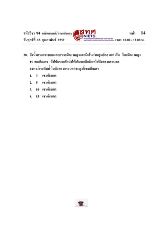 รหัสวิชา 94 คณิตศาสตร/ภาษาอังกฤษ                                     หนา 14
วันศุกรที่ 13 กุมภาพันธ 2552                               เวลา 10.00 - 12.00 น.


30. ถังน้ําทรงกระบอกและกรวยมีความสูงและมีเสนผานศูนยกลางเทากัน โดยมีความสูง
    15 เซนติเมตร ถาใชกรวยตักน้ําใหเต็มพอดีแลวเทใสถังทรงกระบอก
    จงหาวาระดับน้ําในถังทรงกระบอกจะสูงกี่เซนติเมตร
    1. 3 เซนติเมตร
    2. 5 เซนติเมตร
    3. 10 เซนติเมตร
    4. 15 เซนติเมตร
 