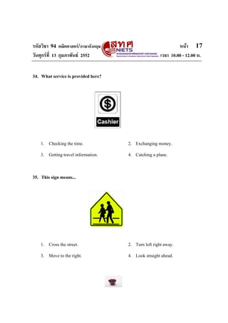 รหัสวิชา 94 คณิตศาสตร/ภาษาอังกฤษ                              หนา 17
วันศุกรที่ 13 กุมภาพันธ 2552                        เวลา 10.00 - 12.00 น.


34. What service is provided here?




    1. Checking the time.            2. Exchanging money.
    3. Getting travel information.   4. Catching a plane.


35. This sign means...




    1. Cross the street.             2. Turn left right away.
    3. Move to the right.            4. Look straight ahead.
 