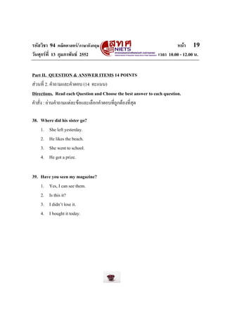 รหัสวิชา 94 คณิตศาสตร/ภาษาอังกฤษ                                       หนา 19
วันศุกรที่ 13 กุมภาพันธ 2552                                 เวลา 10.00 - 12.00 น.


Part II. QUESTION & ANSWER ITEMS 14 POINTS
สวนที่ 2. คําถามและคําตอบ (14 คะแนน)
Directions. Read each Question and Choose the best answer to each question.
คําสั่ง : อานคําถามแตละขอและเลือกคําตอบที่ถูกตองที่สุด

38. Where did his sister go?
    1. She left yesterday.
    2. He likes the beach.
    3. She went to school.
    4. He got a prize.

39. Have you seen my magazine?
    1. Yes, I can see them.
    2. Is this it?
    3. I didn’t lose it.
    4. I bought it today.
 