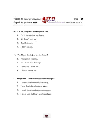 รหัสวิชา 94 คณิตศาสตร/ภาษาอังกฤษ                                หนา 20
วันศุกรที่ 13 กุมภาพันธ 2552                          เวลา 10.00 - 12.00 น.


40. Are there any trees blocking the street?
    1. Yes, I can see three big flowers.
    2. No. I don’t have any.
    3. He didn’t see it.
    4. I didn’t see any.

41. Would you like to join me for dinner?
    1. You’re most welcome.
    2. No. I didn’t have dinner yet.
    3. I’d love too. Thank you.
    4. I think it was too late.

42. Why haven’t you finished your homework yet?
    1. I arrived back home really late today.
    2. I have finished reading these books.
    3. I would like to work at the supermarket.
    4. I like to visit the library as often as I can.
 