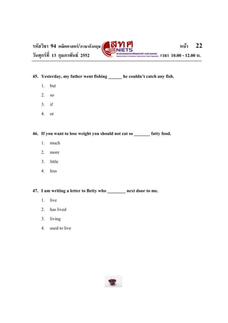 รหัสวิชา 94 คณิตศาสตร/ภาษาอังกฤษ                                           หนา 22
วันศุกรที่ 13 กุมภาพันธ 2552                                     เวลา 10.00 - 12.00 น.


45. Yesterday, my father went fishing ______ he couldn’t catch any fish.
    1. but
    2. so
    3. if
    4. or

46. If you want to lose weight you should not eat so _______ fatty food.
    1. much
    2. more
    3. little
    4. less

47. I am writing a letter to Betty who ________ next door to me.
    1. live
    2. has lived
    3. living
    4. used to live
 