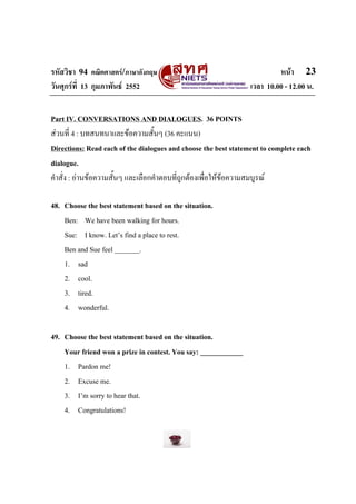 รหัสวิชา 94 คณิตศาสตร/ภาษาอังกฤษ                                         หนา 23
วันศุกรที่ 13 กุมภาพันธ 2552                                   เวลา 10.00 - 12.00 น.


Part IV. CONVERSATIONS AND DIALOGUES. 36 POINTS
สวนที่ 4 : บทสนทนาและขอความสั้นๆ (36 คะแนน)
Directions: Read each of the dialogues and choose the best statement to complete each
dialogue.
คําสั่ง : อานขอความสั้นๆ และเลือกคําตอบที่ถูกตองเพื่อใหขอความสมบูรณ

48. Choose the best statement based on the situation.
    Ben: We have been walking for hours.
    Sue: I know. Let’s find a place to rest.
    Ben and Sue feel _______.
    1. sad
    2. cool.
    3. tired.
    4. wonderful.

49. Choose the best statement based on the situation.
    Your friend won a prize in contest. You say: ____________
    1. Pardon me!
    2. Excuse me.
    3. I’m sorry to hear that.
    4. Congratulations!
 
