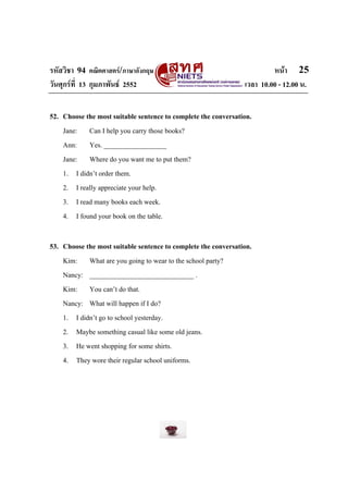 รหัสวิชา 94 คณิตศาสตร/ภาษาอังกฤษ                                        หนา 25
วันศุกรที่ 13 กุมภาพันธ 2552                                  เวลา 10.00 - 12.00 น.


52. Choose the most suitable sentence to complete the conversation.
    Jane: Can I help you carry those books?
    Ann: Yes. __________________
    Jane: Where do you want me to put them?
    1. I didn’t order them.
    2. I really appreciate your help.
    3. I read many books each week.
    4. I found your book on the table.

53. Choose the most suitable sentence to complete the conversation.
    Kim: What are you going to wear to the school party?
    Nancy: ______________________________ .
    Kim: You can’t do that.
    Nancy: What will happen if I do?
    1. I didn’t go to school yesterday.
    2. Maybe something casual like some old jeans.
    3. He went shopping for some shirts.
    4. They wore their regular school uniforms.
 