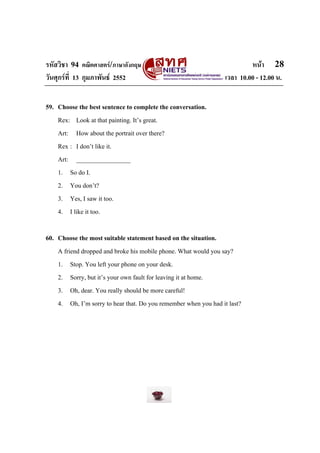 รหัสวิชา 94 คณิตศาสตร/ภาษาอังกฤษ                                          หนา 28
วันศุกรที่ 13 กุมภาพันธ 2552                                    เวลา 10.00 - 12.00 น.


59. Choose the best sentence to complete the conversation.
    Rex: Look at that painting. It’s great.
    Art: How about the portrait over there?
    Rex : I don’t like it.
    Art: _________________
    1. So do I.
    2. You don’t?
    3. Yes, I saw it too.
    4. I like it too.

60. Choose the most suitable statement based on the situation.
    A friend dropped and broke his mobile phone. What would you say?
    1. Stop. You left your phone on your desk.
    2. Sorry, but it’s your own fault for leaving it at home.
    3. Oh, dear. You really should be more careful!
    4. Oh, I’m sorry to hear that. Do you remember when you had it last?
 