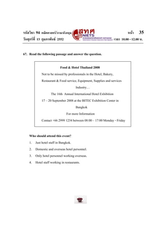 รหัสวิชา 94 คณิตศาสตร/ภาษาอังกฤษ                                       หนา 35
วันศุกรที่ 13 กุมภาพันธ 2552                                 เวลา 10.00 - 12.00 น.


67. Read the following passage and answer the question.

                          Food & Hotel Thailand 2008
            Not to be missed by professionals in the Hotel, Bakery,
            Restaurant & Food service, Equipment, Supplies and services
                                     Industry…
                   The 16th Annual International Hotel Exhibition
            17 – 20 September 2008 at the BITEC Exhibition Center in
                                     Bangkok
                              For more Information
            Contact +66 2999 1234 between 08:00 – 17:00 Monday - Friday


    Who should attend this event?
    1. Just hotel staff in Bangkok.
    2. Domestic and overseas hotel personnel.
    3. Only hotel personnel working overseas.
    4. Hotel staff working in restaurants.
 