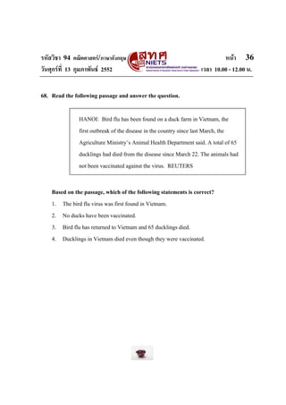 รหัสวิชา 94 คณิตศาสตร/ภาษาอังกฤษ                                          หนา 36
วันศุกรที่ 13 กุมภาพันธ 2552                                    เวลา 10.00 - 12.00 น.


68. Read the following passage and answer the question.

               HANOI: Bird flu has been found on a duck farm in Vietnam, the
               first outbreak of the disease in the country since last March, the
               Agriculture Ministry’s Animal Health Department said. A total of 65
               ducklings had died from the disease since March 22. The animals had
               not been vaccinated against the virus. REUTERS


    Based on the passage, which of the following statements is correct?
    1. The bird flu virus was first found in Vietnam.
    2. No ducks have been vaccinated.
    3. Bird flu has returned to Vietnam and 65 ducklings died.
    4. Ducklings in Vietnam died even though they were vaccinated.
 