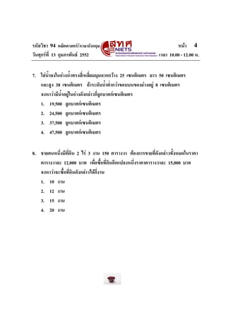 รหัสวิชา 94 คณิตศาสตร/ภาษาอังกฤษ                                     หนา 4
วันศุกรที่ 13 กุมภาพันธ 2552                               เวลา 10.00 - 12.00 น.


7. ใสนําลงในอางน้ําทรงสี่เหลี่ยมมุมฉากกวาง 25 เซนติเมตร ยาว 50 เซนติเมตร
        ้
   และสูง 38 เซนติเมตร ถาระดับน้ําต่ํากวาขอบบนของอางอยู 8 เซนติเมตร
   จงหาวามีน้ําอยูในอางดังกลาวกี่ลูกบาศกเซนติเมตร
   1. 19,500 ลูกบาศกเซนติเมตร
   2. 24,500 ลูกบาศกเซนติเมตร
   3. 37,500 ลูกบาศกเซนติเมตร
   4. 47,500 ลูกบาศกเซนติเมตร


8. ชายคนหนึ่งมีที่ดิน 2 ไร 3 งาน 150 ตารางวา ตองการขายที่ดังกลาวทั้งหมดในราคา
   ตารางวาละ 12,000 บาท เพื่อซื้อที่ดินอีกแปลงหนึ่งราคาตารางวาละ 15,000 บาท
   จงหาวาจะซื้อที่ดินดังกลาวไดกี่งาน
   1. 10 งาน
   2. 12 งาน
   3. 15 งาน
   4. 20 งาน
 