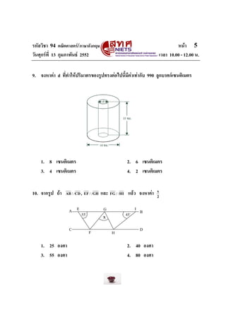 รหัสวิชา 94 คณิตศาสตร/ภาษาอังกฤษ                                            หนา 5
วันศุกรที่ 13 กุมภาพันธ 2552                                      เวลา 10.00 - 12.00 น.


9. จงหาคา d ที่ทําใหปริมาตรของรูปทรงตอไปนี้มีคาเทากับ 990 ลูกบาศกเซนติเมตร




    1. 8 เซนติเมตร                                 2. 6 เซนติเมตร
    3. 4 เซนติเมตร                                 4. 2 เซนติเมตร


10. จากรูป ถา           ,
                 AB / / CD EF / / GH   และ FG / / HI แลว จงหาคา   x
                                                                    2




    1. 25 องศา                                     2. 40 องศา
    3. 55 องศา                                     4. 80 องศา
 