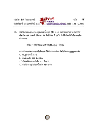 รหัสวิชา 05 วิทยาศาสตร                                                  หนา       18
วันอาทิตยที่ 22 กุมภาพันธ 2552                                  เวลา 11.30 - 13.30 น.

 35.   ปฏิกริยาของแผนโลหะอลูมิเนียมน้ําหนัก 10.0 กรัม กับสารละลายกรดซัลฟวริก
            ิ
       เขมขน 0.10 โมลาร ปริมาตร 20 มิลลิลิตร ที่ 25 oC ทําใหเกิดแกสไฮโดรเจนขึ้น
       ดังสมการ

                2Al(s) + 3H2SO4(aq)      Al2(SO4)3(aq) + 3H2(g)

       การปรับการทดลองตามขอใดจะทําใหอตราการเกิดแกสไฮโดรเจนลดลงจากเดิม
                                             ั
       1. ทําปฏิกริยาที่ 35 oC
                  ิ
       2. เติมน้ําลงไป 10.0 มิลลิลตร
                                  ิ
       3. ใชกรดที่มีความเขมขน 0.12 โมลาร
       4. ใชผงโลหะอลูมิเนียมน้ําหนัก 10.0 กรัม
 
