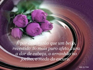 É por essa razão que um beijo, revestido do mais puro afeto, cura a dor de cabeça, o arranhão no joelho, o medo do escuro.  