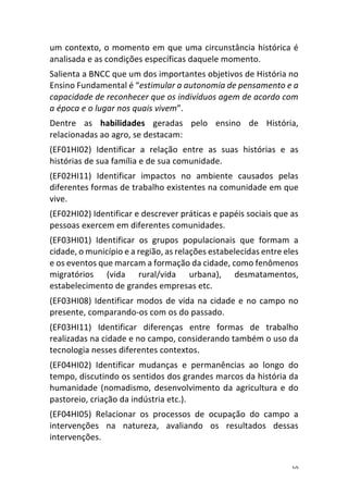 10	
um	contexto,	o	momento	em	que	uma	circunstância	histórica	é	
analisada	e	as	condições	específicas	daquele	momento.	
Salienta	a	BNCC	que	um	dos	importantes	objetivos	de	História	no	
Ensino	Fundamental	é	“estimular	a	autonomia	de	pensamento	e	a	
capacidade	de	reconhecer	que	os	indivíduos	agem	de	acordo	com	
a	época	e	o	lugar	nos	quais	vivem”.	
Dentre	 as	 habilidades	 geradas	 pelo	 ensino	 de	 História,	
relacionadas	ao	agro,	se	destacam:	
(EF01HI02)	 Identificar	 a	 relação	 entre	 as	 suas	 histórias	 e	 as	
histórias	de	sua	família	e	de	sua	comunidade.	
(EF02HI11)	 Identificar	 impactos	 no	 ambiente	 causados	 pelas	
diferentes	formas	de	trabalho	existentes	na	comunidade	em	que	
vive.	
(EF02HI02)	Identificar	e	descrever	práticas	e	papéis	sociais	que	as	
pessoas	exercem	em	diferentes	comunidades.	
(EF03HI01)	 Identificar	 os	 grupos	 populacionais	 que	 formam	 a	
cidade,	o	município	e	a	região,	as	relações	estabelecidas	entre	eles	
e	os	eventos	que	marcam	a	formação	da	cidade,	como	fenômenos	
migratórios	 (vida	 rural/vida	 urbana),	 desmatamentos,	
estabelecimento	de	grandes	empresas	etc.	
(EF03HI08)	Identificar	modos	de	vida	na	cidade	e	no	campo	no	
presente,	comparando-os	com	os	do	passado.	
(EF03HI11)	 Identificar	 diferenças	 entre	 formas	 de	 trabalho	
realizadas	na	cidade	e	no	campo,	considerando	também	o	uso	da	
tecnologia	nesses	diferentes	contextos.	
(EF04HI02)	 Identificar	 mudanças	 e	 permanências	 ao	 longo	 do	
tempo,	discutindo	os	sentidos	dos	grandes	marcos	da	história	da	
humanidade	(nomadismo,	desenvolvimento	da	agricultura	e	do	
pastoreio,	criação	da	indústria	etc.).	
(EF04HI05)	 Relacionar	 os	 processos	 de	 ocupação	 do	 campo	 a	
intervenções	 na	 natureza,	 avaliando	 os	 resultados	 dessas	
intervenções.	
 