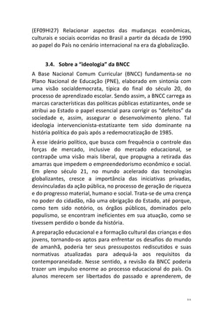 11	
(EF09HI27)	 Relacionar	 aspectos	 das	 mudanças	 econômicas,	
culturais	e	sociais	ocorridas	no	Brasil	a	partir	da	década	de	1990	
ao	papel	do	País	no	cenário	internacional	na	era	da	globalização.	
	
3.4. Sobre	a	“ideologia”	da	BNCC	
A	 Base	 Nacional	 Comum	 Curricular	 (BNCC)	 fundamenta-se	 no	
Plano	Nacional	de	Educação	(PNE),	elaborado	em	sintonia	com	
uma	 visão	 socialdemocrata,	 típica	 do	 final	 do	 século	 20,	 do	
processo	de	aprendizado	escolar.	Sendo	assim,	a	BNCC	carrega	as	
marcas	características	das	políticas	públicas	estatizantes,	onde	se	
atribui	ao	Estado	o	papel	essencial	para	corrigir	os	“defeitos”	da	
sociedade	 e,	 assim,	 assegurar	 o	 desenvolvimento	 pleno.	 Tal	
ideologia	 intervencionista-estatizante	 tem	 sido	 dominante	 na	
história	política	do	país	após	a	redemocratização	de	1985.	
À	esse	ideário	político,	que	busca	com	frequência	o	controle	das	
forças	 de	 mercado,	 inclusive	 do	 mercado	 educacional,	 se	
contrapõe	uma	visão	mais	liberal,	que	propugna	a	retirada	das	
amarras	que	impedem	o	empreendedorismo	econômico	e	social.	
Em	 pleno	 século	 21,	 no	 mundo	 acelerado	 das	 tecnologias	
globalizantes,	 cresce	 a	 importância	 das	 iniciativas	 privadas,	
desvinculadas	da	ação	pública,	no	processo	de	geração	de	riqueza	
e	do	progresso	material,	humano	e	social.	Trata-se	de	uma	crença	
no	poder	do	cidadão,	não	uma	obrigação	do	Estado,	até	porque,	
como	 tem	 sido	 notório,	 os	 órgãos	 públicos,	 dominados	 pelo	
populismo,	se	encontram	ineficientes	em	sua	atuação,	como	se	
tivessem	perdido	o	bonde	da	história.	
A	preparação	educacional	e	a	formação	cultural	das	crianças	e	dos	
jovens,	tornando-os	aptos	para	enfrentar	os	desafios	do	mundo	
de	 amanhã,	 poderia	 ter	 seus	 pressupostos	 rediscutidos	 e	 suas	
normativas	 atualizadas	 para	 adequá-la	 aos	 requisitos	 da	
contemporaneidade.	Nesse	sentido,	a	revisão	da	BNCC	poderia	
trazer	um	impulso	enorme	ao	processo	educacional	do	país.	Os	
alunos	 merecem	 ser	 libertados	 do	 passado	 e	 aprenderem,	 de	
 