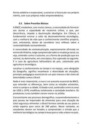 12	
forma	solidária	e	responsável,	a	construir	o	futuro	por	seu	próprio	
mérito,	com	suas	próprias	mãos	empreendedoras.	
	
3.5. Sobre	Preceitos	Básicos	
A	BNCC	estabelece,	com	muita	clareza,	a	necessidade	de	fornecer	
aos	 alunos	 a	 capacidade	 de	 raciocínio	 crítico,	 o	 que,	 por	
decorrência,	 impede	 a	 doutrinação	 ideológica.	 Em	 Ciência,	 é	
fundamental	 ensinar	 o	 valor	 do	 desenvolvimento	 tecnológico,	
com	a	melhoria	de	vida	que	o	conhecimento	científico	propicia,	
sem,	 entretanto,	 deixar	 de	 considerar	 seus	 reflexos	 sobre	 a	
sustentabilidade	socioambiental.	
A	necessidade	de	contextualização,	expressamente	afirmada	no	
ensino	de	História,	exige	compreensão	sobre	a	mudança	social,	ou	
seja,	entender	como	o	costume,	ou	a	forma	de	produção	que	era	
normal,	ou	dominante,	em	uma	época,	fica	superada	na	seguinte.	
É	 o	 caso	 da	 agricultura	 latifundiária	 do	 país,	 substituída	 pela	
agricultura	tecnológica.	
Localizar	o	conhecimento	no	tempo	e	no	espaço,	uma	obrigação	
da	 Geografia,	 significa	 reconhecer	 a	 diversidade	 de	 situações,	
princípio	pedagógico	essencial	em	um	país	imenso	e	tão	cheio	de	
diversidades	como	o	Brasil.	
Nada	é	mais	importante,	e	esse	é	um	preceito	essencial	da	BNCC,	
que	 entender	 as	 diferenças,	 bem	 como	 as	 relações	 existentes,	
entre	o	campo	e	a	cidade.	O	êxodo	rural,	acelerados	entre	os	anos	
de	1950	a	1970,	modificou	totalmente	a	sociedade	brasileira.	Os	
produtores	rurais	também	vieram	morar	no	asfalto.	
Concomitante	aos	processo	demográfico,	surpreendentemente	o	
país	 passou	 de	 importador	 de	 alimentos	 para	 uma	 situação	 de	
total	segurança	alimentar:	o	Brasil	fornece	comida	ao	seu	povo	e	
ainda	 exporta	 para	 cerca	 de	 160	 países.	 Nesse	 contexto,	 os	
estudantes	 devem	 ser	 levados	 a	 compreender	 a	 virtude	 que	 a	
melhoria	tecnológica	no	campo	trouxe	para	a	vida	urbana	no	país.	
	
 