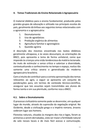13	
4. Temas	Tradicionais	do	Ensino	Relacionado	à	Agropecuária	
	
O	material	didático	para	o	ensino	fundamental,	produzido	pelos	
grandes	grupos	de	educação	e	utilizado	nas	principais	escolas	do	
país,	geralmente	dá	ênfase	aos	seguintes	temas	relacionados	com	
a	agronomia	e	a	agropecuária:	
1. Desmatamento	
2. Uso	de	agrotóxicos	
3. Produção	orgânica	de	alimentos	
4. Agricultura	familiar	e	agronegócio	
5. Questão	agrária	
A	 descrição	 dos	 mesmos	 encontrada	 nos	 textos	 didáticos	
geralmente	ultrapassa,	e	às	vezes	descumpre,	as	orientações	da	
BNCC,	 pois	 apresenta	 o	 tema	 de	 forma	 unilateral,	 como	 que	
impondo	às	crianças	uma	visão	tendenciosa	da	matéria	lecionada.	
Ao	 invés	 de	 estimular	 o	 senso	 crítico	 e	 valorizar	 a	 diversidade,	
contextualizando	o	conhecimento	no	tempo	e	espaço,	realiza	tão	
somente	 uma	 crítica	 severa	 e	 generalizada	 da	 moderna	
agropecuária	brasileira.	
Com	o	intuito	de	contribuir	para	a	correta	apresentação	dos	temas	
relevantes	 ao	 agro,	 a	 seguir	 se	 apresenta	 um	 conjunto	 de	
ponderações	 para,	 em	 termos	 de	 conteúdo	 técnico-científico,	
assegurar	 que	 tais	 assuntos	 sejam	 transmitidos	 aos	 alunos	 de	
forma	isenta	e	em	sua	plenitude,	conforme	reza	a	BNCC.		
	
4.1. Sobre	o	Desmatamento	
O	processo	civilizatório	somente	pode	se	desenrolar,	em	qualquer	
lugar	do	mundo,	através	da	supressão	da	vegetação	original.	No	
Ocidente,	desde	a	civilização	grega	e	o	império	romano,	árvores	
cederam	lugar	aos	homens.	
Florestas	naturais,	situadas	às	margens	dos	rios	e	lagos,	foram	as	
primeiras	a	serem	derrubadas,	visto	ser	maior	a	fertilidade	natural	
do	 solo	 nesses	 locais	 e	 de	 mais	 fácil	 acesso	 e	 comunicação.	
 