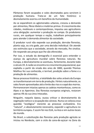 14	
Pântanos	 foram	 ocupados	 e	 vales	 desmatados	 para	 servirem	 à	
produção	 humana.	 Trata-se	 de	 um	 fato	 histórico:	 o	
desmatamento	ocorreu	em	benefício	da	Humanidade.	
Ao	se	expandirem	os	aglomerados	urbanos,	cresceu	a	demanda	
por	alimentos,	fibras	têxteis	e	matérias	primas.	O	crescimento	das	
cidades,	medievais	e	contemporâneas,	imputou	aos	agricultores	
uma	obrigação:	aumentar	a	produção	no	campo.	Os	produtores	
rurais,	 em	 qualquer	 tempo	 e	 nação,	 trabalham	 principalmente	
para	atender	à	demanda	alimentar	da	sociedade.	
O	produtor	rural	não	expande	sua	produção,	derruba	florestas,	
planta	soja,	ou	cria	gado,	por	uma	decisão	individual.	Ele	atende	
aos	estímulos	que	a	sociedade,	através	do	mercado,	lhe	sinaliza.	
Ele	responde	aos	preços	que	lhe	são	oferecidos.		
Por	 isso,	 o	 estudo	 da	 demografia	 é	 essencial	 para	 entender	 o	
avanço	 da	 agricultura	 mundial	 sobre	 florestas	 naturais.	 Na	
Europa,	o	desmatamento	se	acentuou,	fortemente,	durante	todo	
o	século	19.	A	razão	se	encontra	no	crescimento	populacional,	que	
explodiu	 a	 partir	 da	 virada	 dos	 anos	 de	 1800,	 quando	 Thomas	
Malthus	fez	sua	conhecida,	e	terrível,	predição	sobre	a	fome	e	a	
produção	de	alimentos.	
Nesse	processo	histórico,	a	totalidade	dos	solos	aráveis	da	Europa	
se	transformaram	em	terra	de	produção.	Férteis	naturalmente,	os	
vales	foram	aproveitados	até	o	limite	dos	rios	e	o	sopé	dos	morros.	
Permaneceram	intactas	apenas	as	cadeias	montanhosas,	como	os	
Alpes	e	os	Apeninos.	Das	florestas	europeias	originais,	restaram	
apenas	4%	da	sua	área	intocadas.	
Ninguém,	 naquela	 época,	 ousou	 criticar	 o	 desmatamento	 da	
vegetação	nativa	e	a	ocupação	das	várzeas.	Nunca	se	colocou	essa	
questão	 “ecológica”	 inerente	 ao	 processo	 civilizatório.	 Era	
“natural”,	e	absolutamente	necessário,	expandir	a	agricultura	no	
território	europeu.	E	assim	foi	nos	EUA,	na	Asia	e	em	outros	locais	
do	mundo.		
No	Brasil,	a	substituição	das	florestas	pela	produção	agrícola	se	
iniciou	no	Nordeste,	com	o	ciclo	da	cana-de-açúcar	na	Zona	da	
 