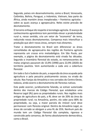 16	
Segundo,	países	em	desenvolvimento,	como	o	Brasil,	Venezuela,	
Colômbia,	Bolívia,	Paraguai,	a	Indonésia,	Vietnam,	boa	parte	da	
África,	ainda	mantém	áreas	inexploradas	–	fronteiras	agrícolas	-	
sobre	 as	 quais	 avança	 a	 agropecuária.	 Neles	 existe	 pressão	 de	
desmatamento.	
O	terceiro	enfoque	diz	respeito	à	tecnologia	agrícola.	O	avanço	do	
conhecimento	agronômico	tem	permitido	elevar	a	produtividade	
rural	 e,	 nesse	 sentido,	 cria	 um	 vetor	 de	 “economia”	 de	 terra,	
reduzindo	novos	desmatamentos.	Compensa	mais	intensificar	a	
produção	que	abrir	novas	áreas,	sempre	mais	distantes.		
Tratar	 o	 desmatamento	 no	 Brasil	 sem	 diferenciar	 as	 áreas	
consolidadas	 de	 agropecuária	 das	 regiões	 de	 fronteira	 agrícola	
representa	 um	 crasso	 erro	 metodológico.	 Em	 São	 Paulo,	 por	
exemplo,	 a	 página	 do	 desmatamento	 está	 virada	 faz	 décadas.	
Segundo	o	inventário	florestal	do	estado,	os	remanescentes	de	
matas	originais	passaram	de	13,9%	(1990)	para	22,9%	(2020)	do	
território	 paulista.	 Vem	 aumentando	 a	 cada	 ano	 a	 cobertura	
florestal.		
Em	todo	o	Sul	e	Sudeste	do	país,	a	expansão	da	área	ocupada	pela	
agricultura	 e	 pela	 pecuária	 praticamente	 cessou	 na	 virada	 do	
século.	Nas	franjas	da	Amazônia	e	nos	cerrados	do	Centro-Oeste,	
todavia,	ainda	ocorre	o	desmatamento	de	florestas	nativas.	
Este	pode	ocorrer,	juridicamente	falando,	se	estiver	autorizado	
dentro	 dos	 marcos	 do	 Código	 Florestal,	 que	 estabelece	 uma	
Reserva	Legal	(RL)	para	as	propriedades	rurais.	Nas	regiões	mais	
antigas	de	agricultura	do	país,	a	RL	deve	ser	de	20%	da	área	da	
propriedade	 rural;	 na	 Amazônia,	 porém,	 ela	 sobe	 para	 80%	 da	
propriedade,	 ou	 seja,	 a	 maior	 parcela	 do	 imóvel	 rural	 deve	
permanecer	com	floresta	original.	Dentro	da	Amazônia	Legal,	as	
áreas	de	cerrado	se	obrigam	a	uma	RL	de	35%.	Nenhum	país	do	
mundo	 tem	 um	 Código	 Florestal	 tão	 completo,	 rigoroso	 e	
construído	pelo	consenso,	de	forma	absolutamente	democrática,	
como	o	Brasil.	
 
