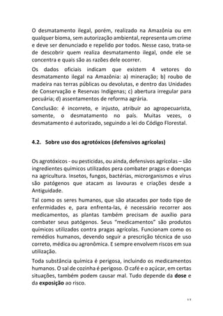 17	
O	 desmatamento	 ilegal,	 porém,	 realizado	 na	 Amazônia	 ou	 em	
qualquer	bioma,	sem	autorização	ambiental,	representa	um	crime	
e	deve	ser	denunciado	e	repelido	por	todos.	Nesse	caso,	trata-se	
de	 descobrir	 quem	 realiza	 desmatamento	 ilegal,	 onde	 ele	 se	
concentra	e	quais	são	as	razões	dele	ocorrer.	
Os	 dados	 oficiais	 indicam	 que	 existem	 4	 vetores	 do	
desmatamento	 ilegal	 na	 Amazônia:	 a)	 mineração;	 b)	 roubo	 de	
madeira	nas	terras	públicas	ou	devolutas,	e	dentro	das	Unidades	
de	Conservação	e	Reservas	Indígenas;	c)	abertura	irregular	para	
pecuária;	d)	assentamentos	de	reforma	agrária.	
Conclusão:	 é	 incorreto,	 e	 injusto,	 atribuir	 ao	 agropecuarista,	
somente,	 o	 desmatamento	 no	 país.	 Muitas	 vezes,	 o	
desmatamento	é	autorizado,	seguindo	a	lei	do	Código	Florestal.	
	
4.2. Sobre	uso	dos	agrotóxicos	(defensivos	agrícolas)	
	
Os	agrotóxicos	-	ou	pesticidas,	ou	ainda,	defensivos	agrícolas	–	são	
ingredientes	químicos	utilizados	pera	combater	pragas	e	doenças	
na	agricultura.	Insetos,	fungos,	bactérias,	microrganismos	e	vírus	
são	 patógenos	 que	 atacam	 as	 lavouras	 e	 criações	 desde	 a	
Antiguidade.	
Tal	como	os	seres	humanos,	que	são	atacados	por	todo	tipo	de	
enfermidades	 e,	 para	 enfrenta-las,	 é	 necessário	 recorrer	 aos	
medicamentos,	 as	 plantas	 também	 precisam	 de	 auxílio	 para	
combater	 seus	 patógenos.	 Seus	 “medicamentos”	 são	 produtos	
químicos	utilizados	contra	pragas	agrícolas.	Funcionam	como	os	
remédios	humanos,	devendo	seguir	a	prescrição	técnica	de	uso	
correto,	médica	ou	agronômica.	E	sempre	envolvem	riscos	em	sua	
utilização.	
Toda	substância	química	é	perigosa,	incluindo	os	medicamentos	
humanos.	O	sal	de	cozinha	é	perigoso.	O	café	e	o	açúcar,	em	certas	
situações,	também	podem	causar	mal.	Tudo	depende	da	dose	e	
da	exposição	ao	risco.	
 