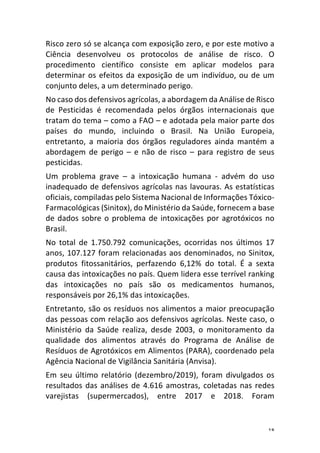 18	
Risco	zero	só	se	alcança	com	exposição	zero,	e	por	este	motivo	a	
Ciência	 desenvolveu	 os	 protocolos	 de	 análise	 de	 risco.	 O	
procedimento	 científico	 consiste	 em	 aplicar	 modelos	 para	
determinar	os	efeitos	da	exposição	de	um	indivíduo,	ou	de	um	
conjunto	deles,	a	um	determinado	perigo.	
No	caso	dos	defensivos	agrícolas,	a	abordagem	da	Análise	de	Risco	
de	 Pesticidas	 é	 recomendada	 pelos	 órgãos	 internacionais	 que	
tratam	do	tema	–	como	a	FAO	–	e	adotada	pela	maior	parte	dos	
países	 do	 mundo,	 incluindo	 o	 Brasil.	 Na	 União	 Europeia,	
entretanto,	 a	 maioria	 dos	 órgãos	 reguladores	 ainda	 mantém	 a	
abordagem	 de	 perigo	 –	 e	 não	 de	 risco	 –	 para	 registro	 de	 seus	
pesticidas.	
Um	 problema	 grave	 –	 a	 intoxicação	 humana	 -	 advém	 do	 uso	
inadequado	de	defensivos	agrícolas	nas	lavouras.	As	estatísticas	
oficiais,	compiladas	pelo	Sistema	Nacional	de	Informações	Tóxico-
Farmacológicas	(Sinitox),	do	Ministério	da	Saúde,	fornecem	a	base	
de	dados	sobre	o	problema	de	intoxicações	por	agrotóxicos	no	
Brasil.	
No	 total	 de	 1.750.792	 comunicações,	 ocorridas	 nos	 últimos	 17	
anos,	107.127	foram	relacionadas	aos	denominados,	no	Sinitox,	
produtos	 fitossanitários,	 perfazendo	 6,12%	 do	 total.	 É	 a	 sexta	
causa	das	intoxicações	no	país.	Quem	lidera	esse	terrível	ranking	
das	 intoxicações	 no	 país	 são	 os	 medicamentos	 humanos,	
responsáveis	por	26,1%	das	intoxicações.	
Entretanto,	são	os	resíduos	nos	alimentos	a	maior	preocupação	
das	pessoas	com	relação	aos	defensivos	agrícolas.	Neste	caso,	o	
Ministério	 da	 Saúde	 realiza,	 desde	 2003,	 o	 monitoramento	 da	
qualidade	 dos	 alimentos	 através	 do	 Programa	 de	 Análise	 de	
Resíduos	de	Agrotóxicos	em	Alimentos	(PARA),	coordenado	pela	
Agência	Nacional	de	Vigilância	Sanitária	(Anvisa).	
Em	seu	último	relatório	(dezembro/2019),	foram	divulgados	os	
resultados	das	análises	de	4.616	amostras,	coletadas	nas	redes	
varejistas	 (supermercados),	 entre	 2017	 e	 2018.	 Foram	
 