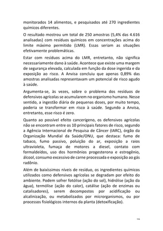19	
monitorados	 14	 alimentos,	 e	 pesquisados	 até	 270	 ingredientes	
químicos	diferentes.	
O	resultado	mostrou	um	total	de	250	amostras	(5,4%	das	4.616	
analisadas)	com	resíduos	químicos	em	concentrações	acima	do	
limite	 máximo	 permitido	 (LMR).	 Essas	 seriam	 as	 situações	
efetivamente	problemáticas.	
Estar	 com	 resíduos	 acima	 do	 LMR,	 entretanto,	 não	 significa	
necessariamente	dano	à	saúde.	Acontece	que	existe	uma	margem	
de	segurança	elevada,	calculada	em	função	da	dose	ingerida	e	da	
exposição	 ao	 risco.	 A	 Anvisa	 concluiu	 que	 apenas	 0,89%	 das	
amostras	analisadas	representavam	um	potencial	de	risco	agudo	
à	saúde.	
Argumenta-se,	 às	 vezes,	 sobre	 o	 problema	 dos	 resíduos	 de	
defensivos	agrícolas	se	acumularem	no	organismo	humano.	Nesse	
sentido,	a	ingestão	diária	de	pequenas	doses,	por	muito	tempo,	
poderia	 se	 transformar	 em	 risco	 à	 saúde.	 Segundo	 a	 Anvisa,	
entretanto,	esse	risco	é	zero.	
Quanto	 ao	 possível	 efeito	 cancerígeno,	 os	 defensivos	 agrícolas	
não	se	encontram	entre	os	10	principais	fatores	de	risco,	segundo	
a	Agência	Internacional	de	Pesquisa	de	Câncer	(IARC),	órgão	da	
Organização	 Mundial	 da	 Saúde/ONU,	 que	 destaca:	 fumo	 de	
tabaco,	 fumo	 passivo,	 poluição	 do	 ar,	 exposição	 a	 raios	
ultravioleta,	 fumaça	 de	 motores	 a	 diesel,	 contato	 com	
formaldeídos,	 uso	 dos	 hormônios	 progesterona	 e	 estrogênio,	
álcool,	consumo	excessivo	de	carne	processada	e	exposição	ao	gás	
radônio.	
Além	de	baixíssimos	níveis	de	resíduo,	os	ingredientes	químicos	
utilizados	como	defensivos	agrícolas	se	degradam	por	efeito	do	
ambiente.	Podem	sofrer	fotólise	(ação	do	sol),	hidrólise	(ação	da	
água),	 termólise	 (ação	 do	 calor),	 catálise	 (ação	 de	 enzimas	 ou	
catalisadores),	 serem	 decompostos	 por	 acidificação	 ou	
alcalinização,	 ou	 metabolizados	 por	 microrganismos,	 ou	 por	
processos	fisiológicos	internos	da	planta	(detoxificação).	
 