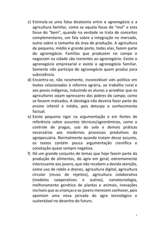 2	
c) Estimula-se	 uma	 falsa	 dicotomia	 entre	 o	 agronegócio	 e	 a	
agricultura	familiar,	como	se	aquela	fosse	do	“mal”	e	esta	
fosse	do	“bem”,	quando	na	verdade	se	trata	de	conceitos	
complementares,	um	fala	sobre	a	integração	no	mercado,	
outro	sobre	o	tamanho	da	área	de	produção.	A	agricultura	
de	pequeno,	médio	e	grande	porte,	todas	elas,	fazem	parte	
do	 agronegócio.	 Famílias	 que	 produzem	 no	 campo	 e	
negociam	na	cidade	são	inerentes	ao	agronegócio.	Existe	o	
agronegócio	 empresarial	 e	 existe	 o	 agronegócio	 familiar.	
Somente	não	participa	do	agronegócio	quem	produz	para	
subsistência.	
d) Encontra-se,	não	raramente,	inconcebível	viés	político	em	
textos	relacionados	à	reforma	agrária,	ao	trabalho	rural	e	
aos	povos	indígenas,	induzindo	os	alunos	a	acreditar	que	os	
agricultores	sejam	opressores	dos	pobres	do	campo,	como	
se	fossem	malvados.	A	ideologia	não	deveria	fazer	parte	do	
ensino	 infantil	 e	 médio,	 pois	 deturpa	 o	 conhecimento	
factual.		
e) Existe	 pequeno	 rigor	 na	 argumentação	 e	 em	 fontes	 de	
referência	 sobre	 assuntos	 técnicos/agronômicos,	 como	 o	
controle	 de	 pragas,	 uso	 do	 solo	 e	 demais	 práticas	
necessárias	 aos	 modernos	 processos	 produtivos	 da	
agropecuária.	Normalmente	quando	tratam	desse	assunto,	
os	 textos	 contém	 pouca	 argumentação	 científica	 e	
conotação	quase	sempre	negativa.		
f) Há	um	grande	conjunto	de	temas	que	hoje	fazem	parte	da	
produção	 de	 alimentos,	 do	 agro	 em	 geral,	 extremamente	
interessante	aos	jovens,	que	não	recebem	a	devida	atenção,	
como	uso	de	robôs	e	drones,	agricultura	digital,	agricultura	
circular	 (reuso	 de	 rejeitos),	 agricultura	 colaborativa	
(modelos	 cooperativos	 e	 outros),	 nanotecnologia,	
melhoramento	 genético	 de	 plantas	 e	 animais,	 inovações	
incríveis	que	as	crianças	e	os	jovens	merecem	conhecer,	pois	
apontam	 uma	 nova	 jornada	 do	 agro	 tecnológico	 e	
sustentável	no	desenho	do	futuro.	
 