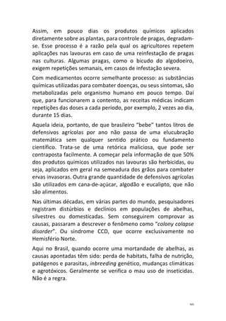 20	
Assim,	 em	 pouco	 dias	 os	 produtos	 químicos	 aplicados	
diretamente	sobre	as	plantas,	para	controle	de	pragas,	degradam-
se.	 Esse	 processo	 é	 a	 razão	 pela	 qual	 os	 agricultores	 repetem	
aplicações	nas	lavouras	em	caso	de	uma	reinfestação	de	pragas	
nas	 culturas.	 Algumas	 pragas,	 como	 o	 bicudo	 do	 algodoeiro,	
exigem	repetições	semanais,	em	casos	de	infestação	severa.	
Com	medicamentos	ocorre	semelhante	processo:	as	substâncias	
químicas	utilizadas	para	combater	doenças,	ou	seus	sintomas,	são	
metabolizadas	 pelo	 organismo	 humano	 em	 pouco	 tempo.	 Daí	
que,	para	funcionarem	a	contento,	as	receitas	médicas	indicam	
repetições	das	doses	a	cada	período,	por	exemplo,	2	vezes	ao	dia,	
durante	15	dias.	
Aquela	ideia,	portanto,	de	que	brasileiro	“bebe”	tantos	litros	de	
defensivos	 agrícolas	 por	 ano	 não	 passa	 de	 uma	 elucubração	
matemática	 sem	 qualquer	 sentido	 prático	 ou	 fundamento	
científico.	 Trata-se	 de	 uma	 retórica	 maliciosa,	 que	 pode	 ser	
contraposta	facilmente.	A	começar	pela	informação	de	que	50%	
dos	produtos	químicos	utilizados	nas	lavouras	são	herbicidas,	ou	
seja,	aplicados	em	geral	na	semeadura	dos	grãos	para	combater	
ervas	invasoras.	Outra	grande	quantidade	de	defensivos	agrícolas	
são	utilizados	em	cana-de-açúcar,	algodão	e	eucalipto,	que	não	
são	alimentos.	
Nas	últimas	décadas,	em	várias	partes	do	mundo,	pesquisadores	
registram	 distúrbios	 e	 declínios	 em	 populações	 de	 abelhas,	
silvestres	 ou	 domesticadas.	 Sem	 conseguirem	 comprovar	 as	
causas,	passaram	a	descrever	o	fenômeno	como	“colony	colapse	
disorder”.	 Ou	 síndrome	 CCD,	 que	 ocorre	 exclusivamente	 no	
Hemisfério	Norte.	
Aqui	no	Brasil,	quando	ocorre	uma	mortandade	de	abelhas,	as	
causas	apontadas	têm	sido:	perda	de	habitats,	falha	de	nutrição,	
patógenos	e	parasitas,	inbreeding	genético,	mudanças	climáticas	
e	agrotóxicos.	Geralmente	se	verifica	o	mau	uso	de	inseticidas.	
Não	é	a	regra.	
 