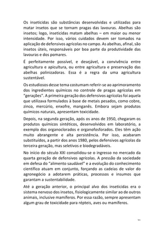 21	
Os	 inseticidas	 são	 substâncias	 desenvolvidas	 e	 utilizadas	 para	
matar	 insetos	 que	 se	 tornam	 pragas	 das	 lavouras.	 Abelhas	 são	
insetos;	logo,	inseticidas	matam	abelhas	–	em	maior	ou	menor	
intensidade.	 Por	 isso,	 vários	 cuidados	 devem	 ser	 tomados	 na	
aplicação	de	defensivos	agrícolas	no	campo.	As	abelhas,	afinal,	são	
insetos	úteis,	responsáveis	por	boa	parte	da	produtividade	das	
lavouras	e	dos	pomares.	
É	 perfeitamente	 possível,	 e	 desejável,	 a	 convivência	 entre	
agricultura	e	apicultura,	ou	entre	agricultura	e	preservação	das	
abelhas	 polinizadoras.	 Essa	 é	 a	 regra	 da	 uma	 agricultura	
sustentável.	
Os	estudiosos	desse	tema	costumam	referir-se	ao	aprimoramento	
dos	 ingredientes	 químicos	 no	 controle	 de	 pragas	 agrícolas	 em	
“gerações”.	A	primeira	geração	dos	defensivos	agrícolas	foi	aquela	
que	utilizava	formulados	à	base	de	metais	pesados,	como	cobre,	
zinco,	 mercúrio,	 enxofre,	 manganês.	 Embora	 sejam	 produtos	
químicos	naturais,	apresentam	toxicidade.	
Depois,	na	segunda	geração,	após	os	anos	de	1950,	chegaram	os	
produtos	 químicos	 sintéticos,	 desenvolvidos	 em	 laboratório,	 a	
exemplo	dos	organoclorados	e	organofosforados.	Eles	têm	ação	
muito	 abrangente	 e	 alta	 persistência.	 Por	 isso,	 acabaram	
substituídos,	a	partir	dos	anos	1980,	pelos	defensivos	agrícolas	da	
terceira	geração,	mas	seletivos	e	biodegradáveis.	
No	início	do	século	XXI	consolidou-se	o	ingresso	no	mercado	da	
quarta	geração	de	defensivos	agrícolas.	A	pressão	da	sociedade	
em	defesa	do	“alimento	saudável”	e	a	evolução	do	conhecimento	
científico	 atuam	 em	 conjunto,	 forçando	 as	 cadeias	 de	 valor	 do	
agronegócio	 a	 adotarem	 práticas,	 processos	 e	 insumos	 que	
garantam	a	sustentabilidade.	
Até	 a	 geração	 anterior,	 o	 principal	 alvo	 dos	 inseticidas	 era	 o	
sistema	nervoso	dos	insetos,	fisiologicamente	similar	ao	de	outros	
animais,	inclusive	mamíferos.	Por	essa	razão,	sempre	apresentam	
algum	grau	de	toxicidade	para	répteis,	aves	ou	mamíferos.	
 