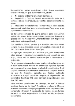 22	
Recentemente,	 novos	 ingredientes	 ativos	 foram	 registrados	
contendo	moléculas	que,	especificamente,	atuam:	
a) No	sistema	endócrino	(glandular)	de	insetos;	
b) Impedindo	 o	 “endurecimento”	 do	 tecido	 das	 asas,	 ou	 a	
formação	da	sua	“pele”	(cutícula)	durante	o	desenvolvimento	das	
larvas;	
c) Afetando	o	metabolismo	da	sua	reprodução,	ou	do	apetite,	
levando-os	à	inanição	e	à	morte,	ou	reduzindo	fortemente	a	sua	
capacidade	de	reprodução.	
Os	 defensivos	 químicos	 da	 quarta	 geração,	 para	 conseguirem	
registro	de	uso	nos	órgãos	controladores,	necessitam	demonstrar	
que	são	cada	vez	mais	seletivos,	menos	tóxicos	e	com	degradação	
mais	rápida	após	sua	utilização.	
Essa	 tendência,	 global,	 garante	 que	 os	 novos	 pesticidas	 sejam,	
sempre,	mais	aprimorados	que	as	formulações	anteriores.	É	um	
fato,	decorrente	da	evolução	tecnológica.	
E	a	legislação	acompanha	essa	evolução	pois,	pela	lei	brasileira,	
não	é	possível	registrar	um	novo	pesticida,	para	controle	de	uma	
praga,	 se	 ele	 não	 for	 menos	 tóxico	 do	 que	 as	 alternativas	 já	
existentes.	
Por	ser	o	maior	país	agrícola	na	zona	tropical,	o	Brasil	passou	a	ser	
o	 maior	 consumidor	 mundial	 de	 defensivos	 agrícolas.	 Quando,	
porém,	se	pondera	a	quantidade	total	pela	área	cultivada,	o	Brasil	
cai	para	a	7º	colocação.	O	Japão	é	o	verdadeiro	campeão	mundial	
no	 uso	 de	 defensivos	 agrícolas	 por	 hectare	 cultivado.	
Ironicamente,	o	Japão	também	é	campeão	de	longevidade,	com	
expectativa	de	vida	de	83,9	anos.	No	Brasil,	a	expectativa	de	vida	
é	de	75,5	anos.	
Décio	 Gazzoni,	 pesquisador	 da	 Embrapa,	 diz	 que	 “o	 melhor	
pesticida	do	mundo	é	a	neve”.	A	metáfora	revela	uma	diferença	
essencial	na	dinâmica	das	pragas	agrícolas	entre	regiões	de	clima	
temperado	e	tropical.	A	reprodução	de	insetos,	ácaros,	fungos,	
bactérias	 ou	 vírus,	 depende	 das	 condições	 ecológicas	 de	 cada	
ecossistema.	
 