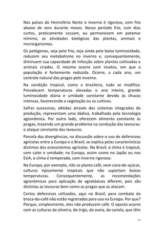 23	
Nos	 países	 do	 Hemisfério	 Norte	 o	 inverno	 é	 rigoroso,	 com	 frio	
abaixo	 de	 zero	 durante	 meses.	 Nesse	 período	 frio,	 com	 dias	
curtos,	 praticamente	 cessam,	 ou	 permanecem	 em	 patamar	
mínimo,	 as	 atividades	 biológicas	 das	 plantas,	 animais	 e	
microrganismos.	
Os	patógenos,	seja	pelo	frio,	seja	ainda	pela	baixa	luminosidade,	
reduzem	 seu	 metabolismo	 no	 inverno	 e,	 consequentemente,	
diminuem	sua	capacidade	de	infecção	sobre	plantas	cultivadas	e	
animais	 criados.	 O	 mesmo	 ocorre	 com	 insetos,	 em	 que	 a	
população	 é	 fortemente	 reduzida.	 Ocorre,	 a	 cada	 ano,	 um	
controle	natural	das	pragas	pelo	inverno.	
Na	 condição	 tropical,	 como	 a	 brasileira,	 tudo	 se	 modifica.	
Prevalecem	 temperaturas	 elevadas	 o	 ano	 inteiro,	 grande	
luminosidade	 diária	 e	 umidade	 constante	 devido	 às	 chuvas	
intensas,	favorecendo	a	vegetação	ou	os	cultivos.	
Safras	 sucessivas,	 obtidas	 através	 dos	 sistemas	 integrados	 de	
produção,	representam	uma	dádiva,	trabalhada	pela	tecnologia	
agronômica.	 Por	 outro	 lado,	 oferecem	 alimento	 constante	 às	
pragas,	trazendo	um	grande	problema	na	condução	das	lavouras:	
o	ataque	constante	das	lavouras.	
Parcela	das	divergências,	na	discussão	sobre	o	uso	de	defensivos	
agrícolas	entre	a	Europa	e	o	Brasil,	se	explica	pelas	características	
distintas	dos	ecossistemas	agrícolas.	No	Brasil,	o	clima	é	tropical,	
com	calor	e	umidade;	na	Europa,	assim	como	no	Japão	ou	nos	
EUA,	o	clima	é	temperado,	com	inverno	rigoroso.	
Na	Europa,	por	exemplo,	não	se	planta	café,	nem	cana-de-açúcar,	
culturas	 tipicamente	 tropicais	 que	 não	 suportam	 baixas	
temperaturas.	 Consequentemente,	 as	 recomendações	
agronômicas	 para	 aplicação	 de	 agrotóxicos	 diferem,	 pois	 são	
distintas	as	lavouras	bem	como	as	pragas	que	as	atacam.	
Certos	 defensivos	 utilizados,	 aqui	 no	 Brasil,	 para	 combate	 da	
broca-do-café	não	estão	registrados	para	uso	na	Europa.	Por	que?	
Porque,	simplesmente,	eles	não	produzem	café.	O	oposto	ocorre	
com	as	culturas	da	oliveira,	do	trigo,	da	aveia,	da	canola,	que	têm	
 