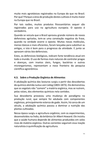 24	
muito	mais	agrotóxicos	registrados	na	Europa	do	que	no	Brasil.	
Por	que?	Porque	a	área	de	produção	destes	cultivos	é	muito	maior	
na	Europa	que	no	Brasil.	
Por	 tais	 razões,	 muitos	 produtos	 fitossanitários	 sequer	 são	
registrados	 para	 uso	 na	 agricultura	 europeia.	 O	 oposto	 é	
verdadeiro.	
Quando	se	veicula	que	o	Brasil	aprovou	grande	número	de	novos	
defensivos	 agrícolas,	 tem-se	 uma	 conotação	 negativa	 da	 frase,	
quando	 na	 verdade	 ocorre	 o	 oposto.	 Muitas	 novas	 moléculas,	
menos	tóxicas	e	mais	eficientes,	foram	lançadas	para	substituir	as	
antigas,	e	isto	é	bom	para	o	progresso	da	atividade.	E	junto	se	
aprovam	vários	bio-defensivos.	
Estes,	os	defensivos	biológicos,	indicam	forte	tendência	atual	em	
todo	o	mundo.	O	uso	de	formas	mais	naturais	de	controlar	pragas	
e	 doenças,	 com	 insetos	 úteis,	 fungos,	 bactérias	 e	 outros	
microrganismos,	 representam	 a	 nova	 fronteira	 da	 pesquisa	
científica-agronômica.	
	
4.3. Sobre	a	Produção	Orgânica	de	Alimentos	
A	adubação	química	das	lavouras	surgiu	a	partir	das	descobertas	
do	químico	alemão	Justus	von	Liebig	(1803-1873).	Ele	demonstrou	
que	os	vegetais	não	“comem”	a	matéria	orgânica,	mas	se	nutrem,	
pelas	raízes,	dos	elementos	químicos	nela	contidos.	
Sua	 descoberta	 provocou	 uma	 mudança	 de	 paradigma	 na	
produção	 rural,	 que	 sempre	 foi	 adubada	 com	 componentes	
orgânicos,	principalmente	esterco	de	gado.	Assim,	há	cerca	de	um	
século,	 a	 adubação	 química	 passou	 a	 dominar	 a	 nutrição	 das	
plantas	cultivadas.	
Nessa	época	surgiu	a	agricultura	orgânica,	com	os	experimentos,	
desenvolvidos	na	Índia,	do	britânico	Sir	Albert	Howard.	Ele	insistiu	
que	a	saúde	humana	depende	de	alimentos	produzidos	em	solos	
ricos	de	matéria	orgânica.	Outras	correntes	seguiram	essa	reação	
naturalista	à	quimificação	da	agricultura.	
 