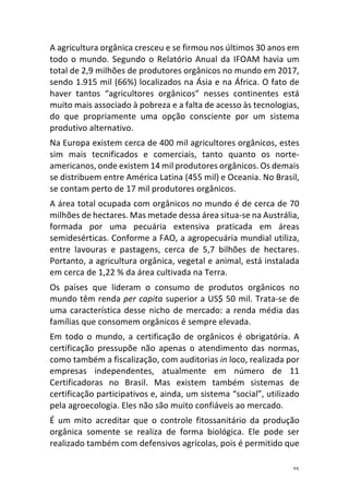 25	
A	agricultura	orgânica	cresceu	e	se	firmou	nos	últimos	30	anos	em	
todo	o	mundo.	Segundo	o	Relatório	Anual	da	IFOAM	havia	um	
total	de	2,9	milhões	de	produtores	orgânicos	no	mundo	em	2017,	
sendo	1.915	mil	(66%)	localizados	na	Ásia	e	na	África.	O	fato	de	
haver	 tantos	 “agricultores	 orgânicos”	 nesses	 continentes	 está	
muito	mais	associado	à	pobreza	e	a	falta	de	acesso	às	tecnologias,	
do	 que	 propriamente	 uma	 opção	 consciente	 por	 um	 sistema	
produtivo	alternativo.	
Na	Europa	existem	cerca	de	400	mil	agricultores	orgânicos,	estes	
sim	 mais	 tecnificados	 e	 comerciais,	 tanto	 quanto	 os	 norte-
americanos,	onde	existem	14	mil	produtores	orgânicos.	Os	demais	
se	distribuem	entre	América	Latina	(455	mil)	e	Oceania.	No	Brasil,	
se	contam	perto	de	17	mil	produtores	orgânicos.	
A	área	total	ocupada	com	orgânicos	no	mundo	é	de	cerca	de	70	
milhões	de	hectares.	Mas	metade	dessa	área	situa-se	na	Austrália,	
formada	 por	 uma	 pecuária	 extensiva	 praticada	 em	 áreas	
semidesérticas.	Conforme	a	FAO,	a	agropecuária	mundial	utiliza,	
entre	 lavouras	 e	 pastagens,	 cerca	 de	 5,7	 bilhões	 de	 hectares.	
Portanto,	a	agricultura	orgânica,	vegetal	e	animal,	está	instalada	
em	cerca	de	1,22	%	da	área	cultivada	na	Terra.	
Os	 países	 que	 lideram	 o	 consumo	 de	 produtos	 orgânicos	 no	
mundo	têm	renda	per	capita	superior	a	US$	50	mil.	Trata-se	de	
uma	característica	desse	nicho	de	mercado:	a	renda	média	das	
famílias	que	consomem	orgânicos	é	sempre	elevada.	
Em	 todo	 o	 mundo,	a	 certificação	 de	 orgânicos	 é	 obrigatória.	 A	
certificação	 pressupõe	 não	 apenas	 o	 atendimento	 das	 normas,	
como	também	a	fiscalização,	com	auditorias	in	loco,	realizada	por	
empresas	 independentes,	 atualmente	 em	 número	 de	 11	
Certificadoras	 no	 Brasil.	 Mas	 existem	 também	 sistemas	 de	
certificação	participativos	e,	ainda,	um	sistema	“social”,	utilizado	
pela	agroecologia.	Eles	não	são	muito	confiáveis	ao	mercado.	
É	 um	 mito	 acreditar	 que	 o	 controle	 fitossanitário	 da	 produção	
orgânica	 somente	 se	 realiza	 de	 forma	 biológica.	 Ele	 pode	 ser	
realizado	também	com	defensivos	agrícolas,	pois	é	permitido	que	
 