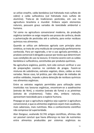 26	
se	utilize	enxofre,	calda	bordalesa	(cal	hidratada	mais	sulfato	de	
cobre)	 e	 calda	 sulfocálcica	 (cal	 hidratada	 mais	 sulfato	 de	
alumínio).	 Trata-se	 de	 tradicionais	 pesticidas,	 em	 uso	 na	
agricultura	 brasileira	 e	 mundial.	 Embora	 sejam	 elementos	
naturais,	 possuem	 graus	 variados	 de	 toxicidade	 ambiental	 e	
humana.	
Tal	 como	 na	 agricultura	 convencional	 moderna,	 da	 produção	
orgânica	também	se	exige	respeito	aos	prazos	de	carência,	desde	
a	pulverização	de	pesticidas	até	a	colheita,	para	evitar	resíduos	
químicos	nos	alimentos.	
Quando	 se	 utiliza	 um	 defensivo	 agrícola	 com	 princípio	 ativo	
sintético,	se	trata	de	uma	molécula	de	composição	perfeitamente	
conhecida.	Para	ser	registrado,	e	ter	o	uso	agrícola	permitido,	o	
produto	comercial	é	obrigado	a	passar	por	testes	que	determinam	
suas	condições	de	uso	na	lavoura.	O	mesmo	ocorre	com	as	caldas	
bordalesa	e	sulfocálcica,	constituídas	por	produtos	químicos.	
Na	agricultura	orgânica,	porém,	tem	sido	comum	verificar	o	uso	
de	 preparações	 caseiras	 no	 combate	 de	 pragas.	 Fazem-se	
misturas	de	substâncias,	extratos	vegetais,	óleos,	caldas	as	mais	
variadas.	Nesse	caso,	tal	prática,	por	não	dispor	de	métodos	de	
análise	validados,	impede	a	plena	detecção	de	resíduos	químicos	
nos	alimentos	orgânicos.	
Entre	 os	 extratos	 vegetais	 permitidos	 para	 utilização	 como	
inseticidas	nas	lavouras	orgânicas,	encontram-se	a	azadiractina	
(extrato	 de	 Nim),	 a	 nicotina	 (extrato	 de	 fumo)	 e	 as	 piretrinas	
(extrato	 de	 crisântemos).	 Todos	 eles,	 embora	 naturais,	
apresentam	toxicidade	para	a	espécie	humana.	
Propaga-se	que	a	agricultura	orgânica	seja	superior	à	agricultura	
convencional,	e	que	os	alimentos	orgânicos	sejam	mais	saudáveis,	
mais	saborosos,	mais	nutritivos.	Mas	o	conhecimento	científico	
não	comprova	tal	superioridade.	
Alan	Dangour,	avaliando	52.741	artigos	científicos,	afirmou	não	
ser	possível	concluir	que	havia	diferença	no	teor	de	nutrientes	
entre	 alimentos	 produzidos	 por	 sistemas	 orgânicos	 ou	
 
