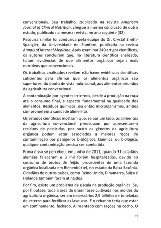 27	
convencionais.	 Seu	 trabalho,	 publicado	 na	 revista	 American	
Journal	of	Clinical	Nutrition,	chegou	à	mesma	conclusão	de	outro	
estudo,	publicado	na	mesma	revista,	no	ano	seguinte	(32).	
Pesquisa	similar	foi	conduzida	pela	equipe	do	Dr.	Crystal	Smith-
Spangler,	 da	 Universidade	 de	 Stanford,	 publicada	 na	 revista	
Annals	of	Internal	Medicine.	Após	examinar	240	artigos	científicos,	
os	 autores	 concluíram	 que,	 na	 literatura	 científica	 analisada,	
faltam	 evidências	 de	 que	 alimentos	 orgânicos	 sejam	 mais	
nutritivos	que	convencionais.	
Os	trabalhos	analisados	revelam	não	haver	evidências	científicas	
suficientes	 para	 afirmar	 que	 os	 alimentos	 orgânicos	 são	
superiores,	do	ponto	de	vista	nutricional,	aos	alimentos	oriundos	
da	agricultura	convencional.	
A	contaminação	por	agentes	externos,	desde	a	produção	na	roça	
até	 o	 consumo	 final,	 é	 aspecto	 fundamental	 na	 qualidade	 dos	
alimentos.	Resíduos	químicos,	ou	então	microrganismos,	ambos	
comprometem	a	sanidade	alimentar.	
Os	estudos	científicos	mostram	que,	se	por	um	lado,	os	alimentos	
da	 agricultura	 convencional	 preocupam	 por	 apresentarem	
resíduos	 de	 pesticidas,	 por	 outro	 os	 gêneros	 da	 agricultura	
orgânica	 podem	 estar	 associados	 a	 maiores	 riscos	 de	
contaminação	 por	 patógenos	 biológicos.	 Química,	 ou	 biológica,	
qualquer	contaminação	precisa	ser	combatida.	
Prova	disso	se	percebeu,	em	junho	de	2011,	quando	31	cidadãos	
alemães	 faleceram	 e	 3	 mil	 foram	 hospitalizados,	 devido	 ao	
consumo	 de	 brotos	 de	 feijão	 procedentes	 de	 uma	 fazenda	
orgânica	localizada	em	Bienenbüttel,	no	estado	da	Baixa	Saxônia.	
Cidadãos	de	outros	países,	como	Reino	Unido,	Dinamarca,	Suíça	e	
Holanda	também	foram	atingidos.	
Por	fim,	existe	um	problema	de	escala	na	produção	orgânica.	Se,	
por	hipótese,	toda	a	área	do	Brasil	fosse	cultivada	nos	moldes	da	
agricultura	orgânica,	seriam	necessários	2,9	bilhões	de	toneladas	
de	esterco	para	fertilizar	as	lavouras.	E	o	rebanho	teria	que	estar	
em	confinamento,	fechado.	Alimentado	com	rações	no	cocho.	O	
 