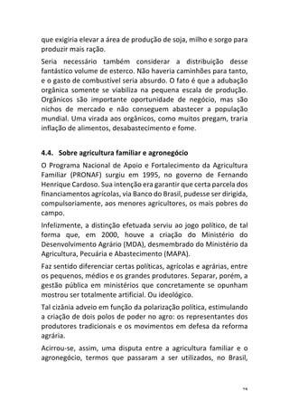 28	
que	exigiria	elevar	a	área	de	produção	de	soja,	milho	e	sorgo	para	
produzir	mais	ração.	
Seria	 necessário	 também	 considerar	 a	 distribuição	 desse	
fantástico	volume	de	esterco.	Não	haveria	caminhões	para	tanto,	
e	o	gasto	de	combustível	seria	absurdo.	O	fato	é	que	a	adubação	
orgânica	 somente	 se	 viabiliza	 na	 pequena	 escala	 de	 produção.	
Orgânicos	 são	 importante	 oportunidade	 de	 negócio,	 mas	 são	
nichos	 de	 mercado	 e	 não	 conseguem	 abastecer	 a	 população	
mundial.	Uma	virada	aos	orgânicos,	como	muitos	pregam,	traria	
inflação	de	alimentos,	desabastecimento	e	fome.		
	
4.4. Sobre	agricultura	familiar	e	agronegócio	
O	Programa	Nacional	de	Apoio	e	Fortalecimento	da	Agricultura	
Familiar	 (PRONAF)	 surgiu	 em	 1995,	 no	 governo	 de	 Fernando	
Henrique	Cardoso.	Sua	intenção	era	garantir	que	certa	parcela	dos	
financiamentos	agrícolas,	via	Banco	do	Brasil,	pudesse	ser	dirigida,	
compulsoriamente,	aos	menores	agricultores,	os	mais	pobres	do	
campo.	
Infelizmente,	a	distinção	efetuada	serviu	ao	jogo	político,	de	tal	
forma	 que,	 em	 2000,	 houve	 a	 criação	 do	 Ministério	 do	
Desenvolvimento	Agrário	(MDA),	desmembrado	do	Ministério	da	
Agricultura,	Pecuária	e	Abastecimento	(MAPA).	
Faz	sentido	diferenciar	certas	políticas,	agrícolas	e	agrárias,	entre	
os	pequenos,	médios	e	os	grandes	produtores.	Separar,	porém,	a	
gestão	pública	em	ministérios	que	concretamente	se	opunham	
mostrou	ser	totalmente	artificial.	Ou	ideológico.	
Tal	cizânia	adveio	em	função	da	polarização	política,	estimulando	
a	criação	de	dois	polos	de	poder	no	agro:	os	representantes	dos	
produtores	tradicionais	e	os	movimentos	em	defesa	da	reforma	
agrária.	
Acirrou-se,	 assim,	 uma	 disputa	 entre	 a	 agricultura	 familiar	 e	 o	
agronegócio,	 termos	 que	 passaram	 a	 ser	 utilizados,	 no	 Brasil,	
 