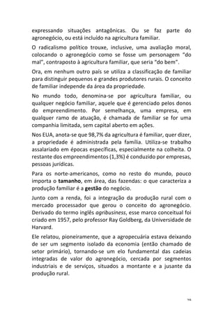 29	
expressando	 situações	 antagônicas.	 Ou	 se	 faz	 parte	 do	
agronegócio,	ou	está	incluído	na	agricultura	familiar.	
O	 radicalismo	 político	 trouxe,	 inclusive,	 uma	 avaliação	 moral,	
colocando	 o	 agronegócio	 como	 se	 fosse	 um	 personagem	 “do	
mal”,	contraposto	à	agricultura	familiar,	que	seria	“do	bem”.	
Ora,	em	nenhum	outro	país	se	utiliza	a	classificação	de	familiar	
para	distinguir	pequenos	e	grandes	produtores	rurais.	O	conceito	
de	familiar	independe	da	área	da	propriedade.	
No	 mundo	 todo,	 denomina-se	 por	 agricultura	 familiar,	 ou	
qualquer	negócio	familiar,	aquele	que	é	gerenciado	pelos	donos	
do	 empreendimento.	 Por	 semelhança,	 uma	 empresa,	 em	
qualquer	 ramo	 de	 atuação,	 é	 chamada	 de	 familiar	 se	 for	 uma	
companhia	limitada,	sem	capital	aberto	em	ações.	
Nos	EUA,	anota-se	que	98,7%	da	agricultura	é	familiar,	quer	dizer,	
a	 propriedade	 é	 administrada	 pela	 família.	 Utiliza-se	 trabalho	
assalariado	em	épocas	específicas,	especialmente	na	colheita.	O	
restante	dos	empreendimentos	(1,3%)	é	conduzido	por	empresas,	
pessoas	jurídicas.	
Para	 os	 norte-americanos,	 como	 no	 resto	 do	 mundo,	 pouco	
importa	o	tamanho,	em	área,	das	fazendas:	o	que	caracteriza	a	
produção	familiar	é	a	gestão	do	negócio.	
Junto	 com	 a	 renda,	 foi	 a	 integração	 da	 produção	 rural	 com	 o	
mercado	 processador	 que	 gerou	 o	 conceito	 do	 agronegócio.	
Derivado	do	termo	inglês	agribusiness,	esse	marco	conceitual	foi	
criado	em	1957,	pelo	professor	Ray	Goldberg,	da	Universidade	de	
Harvard.	
Ele	relatou,	pioneiramente,	que	a	agropecuária	estava	deixando	
de	 ser	 um	 segmento	 isolado	 da	 economia	 (então	 chamado	 de	
setor	 primário),	 tornando-se	 um	 elo	 fundamental	 das	 cadeias	
integradas	 de	 valor	 do	 agronegócio,	 cercada	 por	 segmentos	
industriais	 e	 de	 serviços,	 situados	 a	 montante	 e	 a	 jusante	 da	
produção	rural.	
 